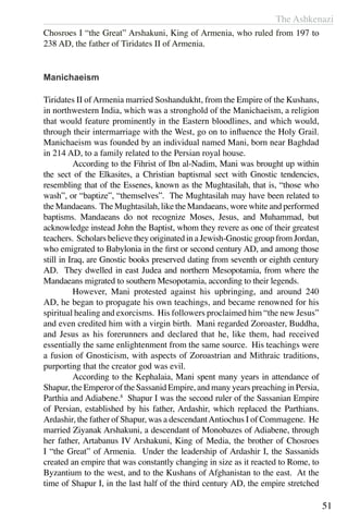 The Ashkenazi
51
Chosroes I “the Great” Arshakuni, King of Armenia, who ruled from 197 to
238 AD, the father of Tiridates II of Armenia.
Manichaeism
Tiridates II ofArmenia married Soshandukht, from the Empire of the Kushans,
in northwestern India, which was a stronghold of the Manichaeism, a religion
that would feature prominently in the Eastern bloodlines, and which would,
through their intermarriage with the West, go on to influence the Holy Grail.
Manichaeism was founded by an individual named Mani, born near Baghdad
in 214 AD, to a family related to the Persian royal house.
	 According to the Fihrist of Ibn al-Nadim, Mani was brought up within
the sect of the Elkasites, a Christian baptismal sect with Gnostic tendencies,
resembling that of the Essenes, known as the Mughtasilah, that is, “those who
wash”, or “baptize”, “themselves”. The Mughtasilah may have been related to
the Mandaeans. The Mughtasilah, like the Mandaeans, wore white and performed
baptisms. Mandaeans do not recognize Moses, Jesus, and Muhammad, but
acknowledge instead John the Baptist, whom they revere as one of their greatest
teachers. Scholars believe they originated in a Jewish-Gnostic group from Jordan,
who emigrated to Babylonia in the first or second century AD, and among those
still in Iraq, are Gnostic books preserved dating from seventh or eighth century
AD. They dwelled in east Judea and northern Mesopotamia, from where the
Mandaeans migrated to southern Mesopotamia, according to their legends.
	 However, Mani protested against his upbringing, and around 240
AD, he began to propagate his own teachings, and became renowned for his
spiritual healing and exorcisms. His followers proclaimed him “the new Jesus”
and even credited him with a virgin birth. Mani regarded Zoroaster, Buddha,
and Jesus as his forerunners and declared that he, like them, had received
essentially the same enlightenment from the same source. His teachings were
a fusion of Gnosticism, with aspects of Zoroastrian and Mithraic traditions,
purporting that the creator god was evil.
	 According to the Kephalaia, Mani spent many years in attendance of
Shapur, the Emperor of the Sassanid Empire, and many years preaching in Persia,
Parthia and Adiabene.8
Shapur I was the second ruler of the Sassanian Empire
of Persian, established by his father, Ardashir, which replaced the Parthians.
Ardashir, the father of Shapur, was a descendantAntiochus I of Commagene. He
married Ziyanak Arshakuni, a descendant of Monobazes of Adiabene, through
her father, Artabanus IV Arshakuni, King of Media, the brother of Chosroes
I “the Great” of Armenia. Under the leadership of Ardashir I, the Sassanids
created an empire that was constantly changing in size as it reacted to Rome, to
Byzantium to the west, and to the Kushans of Afghanistan to the east. At the
time of Shapur I, in the last half of the third century AD, the empire stretched
 