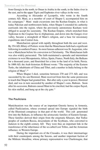 Terrorism and the Illuminati
52
from Georgia in the north, to Oman in Arabia in the south, to the Indus river in
the east, and to the upper Tigris and Euphrates river valleys in the west.
	 According to Alexander of Lycopolis, who wrote in the fourth
century AD, Mani, as a member of court of Shapur I, accompanied him on
his campaigns.9
Mani made excursions into the Kushan Empire, in what is
today Pakistan and northwestern India, when Shapur I extended his authority
eastwards into the region, where the previously autonomous Kushans were
obliged to accept his suzerainty. The Kushan Empire, which stretched from
Tajikistan to the Caspian Sea to Afghanistan, and down into the Ganges river
valley, became a stronghold of Mani’s religion, and a base for missionary
expeditions into Central Asia.
	 Manichaeism spread with rapidly throughout both the east and west.
By 354AD, Hilary of Poitiers wrote that the Manichaean faith had a significant
following in southern France. Its most famous adherent was St.Augustine, who
was a Manichean before his conversion to Christianity. The Manichaean faith
was also widely persecuted. The faith maintained a sporadic and intermittent
existence in west Mesopotamia,Africa, Spain, France, North Italy, the Balkans
for a thousand years, and flourished for a time in the land of its birth, Persia.
In 1000 AD, the Arab historian Al-Biruni wrote: “The majority of the Eastern
Turks, the inhabitants of China and Tibet, and a number in India belong to the
religion of Mani”.10
	 When Shapur I died, sometime between 270 and 273 AD, and was
succeeded by his son Hormizd, Mani received from him the same permission
to teach that Shapur had granted him. But after only a year in power, Hormizd
died, and was in turn succeeded by another of Shapur’s sons, Bahram. Soon
after his accession, Bahram caused Mani to be crucified, had the corpse flayed,
his skin stuffed, and hung up at the city gate.11
The Paulicians
Manicheanism was the source of an important Gnostic heresy in Armenia,
called Paulicianism, whose eventual spread into Europe signaled the birth
of the Illuminati conspiracy in that part of the world. This cult penetrated
first into the Balkans, to influence the aristocratic families of Eastern Europe.
These families derived their origin from the enigmatic Khazars, that Turkic
peoples of southern Russia, descendants of the Scythians, who converted to
Judaism in the eighth century AD. They were thus an important link in the
transference of the inheritance of the so-called Lost Tribes, and the Armenian
influence, to Western Europe.
	 During the important era of the Crusades, it was their intermarriage
with their counterparts among the Saxons, and another important faction of
the Mithraic bloodline, whose primary representative was Charlemagne, that
 