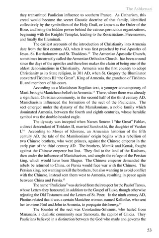 The Ashkenazi
53
they transmitted Paulician influence to southern France. As Catharism, this
creed would become the secret Gnostic doctrine of that family, identified
collectively by the symbolism of the Holy Grail, or known as the Order of the
Rose, and being the hidden power behind the vairous pernicious organizations,
beginning with the Knights Templar, leading to the Rosicrucians, Freemasons,
and finally the Illuminati.
	 The earliest accounts of the introduction of Christianity into Armenia
date from the first century AD, when it was first preached by two Apostles of
Jesus, St. Bartholomew and St. Thaddeus.12
The Armenian Apostolic Church,
sometimes incorrectly called theArmenian Orthodox Church, has been around
since the days of the apostles and therefore makes the claim of being one of the
oldest denominations in Christianity. Armenia was the first country to adopt
Christianity as its State religion, in 301 AD, when St. Gregory the Illuminator
converted Tiridates III “the Great”, King of Armenia, the grandson of Tiridates
II, and members of his court.
	 According to a Manichean Sogdian text, a younger contemporary of
Mani, brought Manichean beliefs toArmenia.13
There, where there was already
a significant Christian community, in the second half of the third century AD,
Manichaeism influenced the formation of the sect of the Paulicians. The
sect emerged under the dynasty of the Mamikonians, a noble family which
dominated Armenia, between the fourth and eighth centuries, whose heraldic
symbol was the double-headed eagle.
	 The dynasty was incepted when Narses Souren I “the Great” Pahlav,
a direct descendant of Tiridates II, married Sandoukht, the daughter of Vardan
I.14
According to Moses of Khorene, an Armenian historian of the fifth
century AD, the tale of the Mamikonians’ origin begins with a rebellion of
two Chinese brothers, who were princes, against the Chinese emperor in the
early part of the third century AD. The brothers, Mamik and Konak, fought
against the Chinese emperor but lost. They fled to the land of the Kushans,
then under the influence of Manichaeism, and sought the refuge of the Persian
king, which would have been Shapur. The Chinese emperor demanded the
rebels be returned to China, or Persia would face war with the Chinese. The
Persian king, not wanting to kill the brothers, but also wanting to avoid conflict
with the Chinese, instead sent them west to Armenia, resulting in peace again
between China and Persia.15
	 Thename“Paulicians”wasderivedfromtheirrespectforthePaulofTarsus,
whose Letters they honoured, in addition to the Gospel of Luke, though otherwise
rejecting the Old Testament and the Letters of St. Peter. In the ninth century AD,
Photius related that it was a certain Manichee woman, named Kallinike, who sent
her two sons Paul and John to Armenia, to propagate this heresy.15
	 The founder of the sect was Constantine-Silvanus, who hailed from
Mananalis, a dualistic community near Samosata, the capitol of Cilicia. They
Paulicians believed in a distinction between the God who made and governs the
 