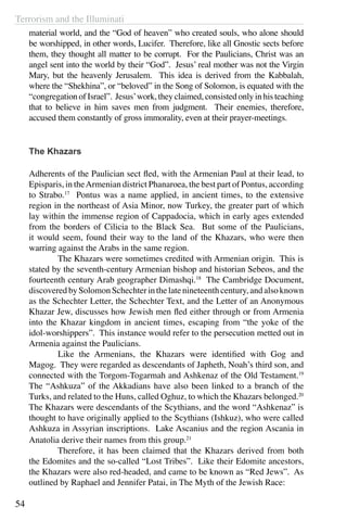 Terrorism and the Illuminati
54
material world, and the “God of heaven” who created souls, who alone should
be worshipped, in other words, Lucifer. Therefore, like all Gnostic sects before
them, they thought all matter to be corrupt. For the Paulicians, Christ was an
angel sent into the world by their “God”. Jesus’ real mother was not the Virgin
Mary, but the heavenly Jerusalem. This idea is derived from the Kabbalah,
where the “Shekhina”, or “beloved” in the Song of Solomon, is equated with the
“congregation of Israel”. Jesus’work, they claimed, consisted only in his teaching
that to believe in him saves men from judgment. Their enemies, therefore,
accused them constantly of gross immorality, even at their prayer-meetings.
The Khazars
Adherents of the Paulician sect fled, with the Armenian Paul at their lead, to
Episparis, in theArmenian district Phanaroea, the best part of Pontus, according
to Strabo.17
Pontus was a name applied, in ancient times, to the extensive
region in the northeast of Asia Minor, now Turkey, the greater part of which
lay within the immense region of Cappadocia, which in early ages extended
from the borders of Cilicia to the Black Sea. But some of the Paulicians,
it would seem, found their way to the land of the Khazars, who were then
warring against the Arabs in the same region.
	 The Khazars were sometimes credited with Armenian origin. This is
stated by the seventh-century Armenian bishop and historian Sebeos, and the
fourteenth century Arab geographer Dimashqi.18
The Cambridge Document,
discoveredbySolomonSchechterinthelatenineteenthcentury,andalsoknown
as the Schechter Letter, the Schechter Text, and the Letter of an Anonymous
Khazar Jew, discusses how Jewish men fled either through or from Armenia
into the Khazar kingdom in ancient times, escaping from “the yoke of the
idol-worshippers”. This instance would refer to the persecution metted out in
Armenia against the Paulicians.
	 Like the Armenians, the Khazars were identified with Gog and
Magog. They were regarded as descendants of Japheth, Noah’s third son, and
connected with the Torgom-Togarmah and Ashkenaz of the Old Testament.19
The “Ashkuza” of the Akkadians have also been linked to a branch of the
Turks, and related to the Huns, called Oghuz, to which the Khazars belonged.20
The Khazars were descendants of the Scythians, and the word “Ashkenaz” is
thought to have originally applied to the Scythians (Ishkuz), who were called
Ashkuza in Assyrian inscriptions. Lake Ascanius and the region Ascania in
Anatolia derive their names from this group.21
	 Therefore, it has been claimed that the Khazars derived from both
the Edomites and the so-called “Lost Tribes”. Like their Edomite ancestors,
the Khazars were also red-headed, and came to be known as “Red Jews”. As
outlined by Raphael and Jennifer Patai, in The Myth of the Jewish Race:
 