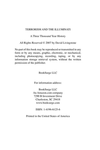 TERRORISM AND THE ILLUMINATI
A Three Thousand Year History
All Rights Reserved © 2007 by David Livingstone
No part of this book may be reproduced or transmitted in any
form or by any means, graphic, electronic, or mechanical,
including photocopying, recording, taping, or by any
information storage retrieval system, without the written
permission of the publisher.
BookSurge LLC
For information address:
BookSurge LLC
An Amazon.com company
7290 B Investment Drive
Charleston, SC 29418
www.booksurge.com
ISBN: 1-4196-6125-6
Printed in the United States of America
 