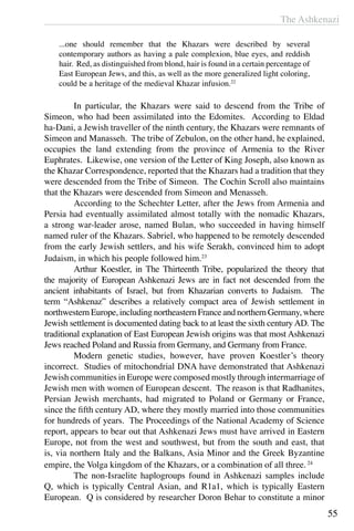 The Ashkenazi
55
...one should remember that the Khazars were described by several
contemporary authors as having a pale complexion, blue eyes, and reddish
hair. Red, as distinguished from blond, hair is found in a certain percentage of
East European Jews, and this, as well as the more generalized light coloring,
could be a heritage of the medieval Khazar infusion.22
	 In particular, the Khazars were said to descend from the Tribe of
Simeon, who had been assimilated into the Edomites. According to Eldad
ha-Dani, a Jewish traveller of the ninth century, the Khazars were remnants of
Simeon and Manasseh. The tribe of Zebulon, on the other hand, he explained,
occupies the land extending from the province of Armenia to the River
Euphrates. Likewise, one version of the Letter of King Joseph, also known as
the Khazar Correspondence, reported that the Khazars had a tradition that they
were descended from the Tribe of Simeon. The Cochin Scroll also maintains
that the Khazars were descended from Simeon and Menasseh.
	 According to the Schechter Letter, after the Jews from Armenia and
Persia had eventually assimilated almost totally with the nomadic Khazars,
a strong war-leader arose, named Bulan, who succeeded in having himself
named ruler of the Khazars. Sabriel, who happened to be remotely descended
from the early Jewish settlers, and his wife Serakh, convinced him to adopt
Judaism, in which his people followed him.23
	 Arthur Koestler, in The Thirteenth Tribe, popularized the theory that
the majority of European Ashkenazi Jews are in fact not descended from the
ancient inhabitants of Israel, but from Khazarian converts to Judaism. The
term “Ashkenaz” describes a relatively compact area of Jewish settlement in
northwestern Europe, including northeastern France and northern Germany, where
Jewish settlement is documented dating back to at least the sixth centuryAD. The
traditional explanation of East European Jewish origins was that most Ashkenazi
Jews reached Poland and Russia from Germany, and Germany from France.
	 Modern genetic studies, however, have proven Koestler’s theory
incorrect. Studies of mitochondrial DNA have demonstrated that Ashkenazi
Jewish communities in Europe were composed mostly through intermarriage of
Jewish men with women of European descent. The reason is that Radhanites,
Persian Jewish merchants, had migrated to Poland or Germany or France,
since the fifth century AD, where they mostly married into those communities
for hundreds of years. The Proceedings of the National Academy of Science
report, appears to bear out that Ashkenazi Jews must have arrived in Eastern
Europe, not from the west and southwest, but from the south and east, that
is, via northern Italy and the Balkans, Asia Minor and the Greek Byzantine
empire, the Volga kingdom of the Khazars, or a combination of all three.24
	 The non-Israelite haplogroups found in Ashkenazi samples include
Q, which is typically Central Asian, and R1a1, which is typically Eastern
European. Q is considered by researcher Doron Behar to constitute a minor
 