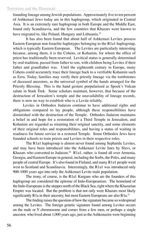 Terrorism and the Illuminati
56
founding lineage among Jewish populations. Approximately five to ten percent
of Ashkenazi Jews today are in this haplogroup, which originated in Central
Asia. It is an extremely rare haplogroup in both Europe and the Middle East,
found only Scandinavia, and the few countries that Khazars were known to
have migrated to, like Poland, Hungary and Lithuania.25
	 It has also been found that about half of Ashkenazi Levites possess
Eastern European non-Israelite haplotypes belonging to the R1a1 haplogroup,
which is typically Eastern European. The Levites are particularly interesting
because, among them, it is the Cohens, or Kohamin, for whom the office of
priest has traditionally been reserved. Levitical status is generally determined
by oral tradition, passed from father to son, with children being Levites if their
father and grandfather was. Until the eighteenth century in Europe, many
Cohens could accurately trace their lineage back to a verifiable Kohamin such
as Ezra. Today, families may verify their priestly lineage via the tombstones
of deceased ancestors, as the universal symbol of the hands arranged for the
Priestly Blessing. This is the hand gesture porpularized as Spock’s Vulcan
salute in Stark Trek. Some scholars maintain, however, that because of the
destruction of Jerusalem’s temple and the unavailability of lineage records,
there is now no way to establish who is a Levite reliably.
	 Levites in Orthodox Judaism continue to have additional rights and
obligations compared to lay people, although these responsibilities have
diminished with the destruction of the Temple. Orthodox Judaism maintains
a belief in and hope for a restoration of a Third Temple in Jerusalem, and
Kohanim are regarded as retaining their original sanctity, and some elements
of their original roles and responsibilities, and having a status of waiting in
readiness for future service in a restored Temple. Some Orthodox Jews have
founded schools to train priests and Levites in their respective roles.
	 The R1a1 haplogroup is almost never found among Sephardic Levites,
and may have been introduced into the Ashkenazi Levite lines by Slavs, or
Khazars who converted to Judaism.26
R1a1, rather, is found all over Armenia,
Georgia, and Eastern Europe in general, including the Sorbs, the Poles, and many
people of central Europe. It’s also found in Finland, and many R1a1 people went
west to Scotland and Scandinavia. Interestingly, the R1a1 was introduced only
900-1000 years ago into only the Ashkenazi Levite male population.
	 The irony, of course, is the R1a1 Kurgans who are the founders of this
haplogroup are considered the epitome of Indo-Europeanism. The homeland of
theIndo-EuropeansisthesteppesnorthoftheBlackSea,rightwheretheKhazarian
Empire was located. But the problem is that not only were Khazars most likely
significantly R1a in their ancestry, but most Eastern Europeans are also R1a.27
	 Thefindingraisesthequestionofhowthesignaturebecamesowidespread
among the Levites. The foreign genetic signature found among Levites occurs
on the male or Y chromosome and comes from a few men, or perhaps a single
ancestor, who lived about 1,000 years ago, just as theAshkenazim were beginning
 