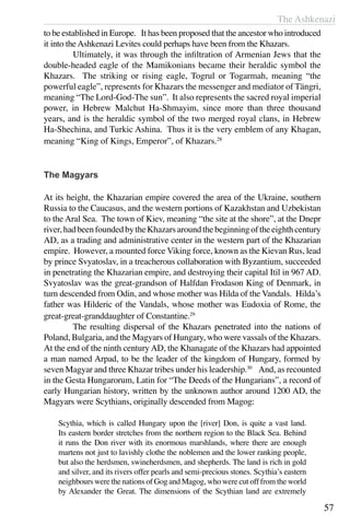 The Ashkenazi
57
to be established in Europe. It has been proposed that the ancestor who introduced
it into the Ashkenazi Levites could perhaps have been from the Khazars.
	 Ultimately, it was through the infiltration of Armenian Jews that the
double-headed eagle of the Mamikonians became their heraldic symbol the
Khazars. The striking or rising eagle, Togrul or Togarmah, meaning “the
powerful eagle”, represents for Khazars the messenger and mediator of Tängri,
meaning “The Lord-God-The sun”. It also represents the sacred royal imperial
power, in Hebrew Malchut Ha-Shmayim, since more than three thousand
years, and is the heraldic symbol of the two merged royal clans, in Hebrew
Ha-Shechina, and Turkic Ashina. Thus it is the very emblem of any Khagan,
meaning “King of Kings, Emperor”, of Khazars.28
The Magyars
At its height, the Khazarian empire covered the area of the Ukraine, southern
Russia to the Caucasus, and the western portions of Kazakhstan and Uzbekistan
to the Aral Sea. The town of Kiev, meaning “the site at the shore”, at the Dnepr
river,hadbeenfoundedbytheKhazarsaroundthebeginningoftheeighthcentury
AD, as a trading and administrative center in the western part of the Khazarian
empire. However, a mounted force Viking force, known as the Kievan Rus, lead
by prince Svyatoslav, in a treacherous collaboration with Byzantium, succeeded
in penetrating the Khazarian empire, and destroying their capital Itil in 967 AD.
Svyatoslav was the great-grandson of Halfdan Frodason King of Denmark, in
turn descended from Odin, and whose mother was Hilda of the Vandals. Hilda’s
father was Hilderic of the Vandals, whose mother was Eudoxia of Rome, the
great-great-granddaughter of Constantine.29
	 The resulting dispersal of the Khazars penetrated into the nations of
Poland, Bulgaria, and the Magyars of Hungary, who were vassals of the Khazars.
At the end of the ninth century AD, the Khanagate of the Khazars had appointed
a man named Arpad, to be the leader of the kingdom of Hungary, formed by
seven Magyar and three Khazar tribes under his leadership.30
And, as recounted
in the Gesta Hungarorum, Latin for “The Deeds of the Hungarians”, a record of
early Hungarian history, written by the unknown author around 1200 AD, the
Magyars were Scythians, originally descended from Magog:
Scythia, which is called Hungary upon the [river] Don, is quite a vast land.
Its eastern border stretches from the northern region to the Black Sea. Behind
it runs the Don river with its enormous marshlands, where there are enough
martens not just to lavishly clothe the noblemen and the lower ranking people,
but also the herdsmen, swineherdsmen, and shepherds. The land is rich in gold
and silver, and its rivers offer pearls and semi-precious stones. Scythia’s eastern
neighbours were the nations of Gog and Magog, who were cut off from the world
by Alexander the Great. The dimensions of the Scythian land are extremely
 