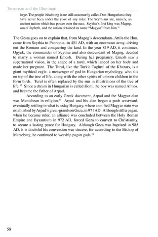 Terrorism and the Illuminati
58
large. The people inhabiting it are still customarily called Don-Hungarians; they
have never been under the yoke of any ruler. The Scythians are, namely, an
ancient nation which has power over the east. Scythia’s first king was Magog,
son of Japheth, and the nation obtained its name “Magyar” from him.31
The Gesta goes on to explain that, from Magog’s descendants, Attila the Hun,
came from Scythia to Pannonia, in 451 AD, with an enormous army, driving
out the Romans and conquering the land. In the year 819 AD, it continues,
Ogyek, the commander of Scythia and also descendant of Magog, decided
to marry a woman named Emesh. During her pregnancy, Emesh saw a
supernatural vision, in the shape of a turul, which landed on her body and
made her pregnant. The Turul, like the Turkic Toghrul of the Khazars, is a
giant mythical eagle, a messenger of god in Hungarian mythology, who sits
on top of the tree of life, along with the other spirits of unborn children in the
form birds. Turul is often replaced by the sun in illustrations of the tree of
life.32
Since a dream in Hungarian is called álom, the boy was named Almos,
and became the father of Arpad.
	 According to an early Greek document, Arpad and the Magyar clan
was Manichean in religion.33
Arpad and his clan began a push westward,
eventually settling in what is today Hungary, where a unified Magyar state was
established byArpad’s great-grandson Geza, in 971AD. Although still a pagan,
when he became ruler, an alliance was concluded between the Holy Roman
Empire and Byzantium in 972 AD, forced Geza to convert to Christianity,
to secure a lasting peace for Hungary. Although Geza was baptized in 985
AD, it is doubtful his conversion was sincere, for according to the Bishop of
Merseburg, he continued to worship pagan gods.34
 