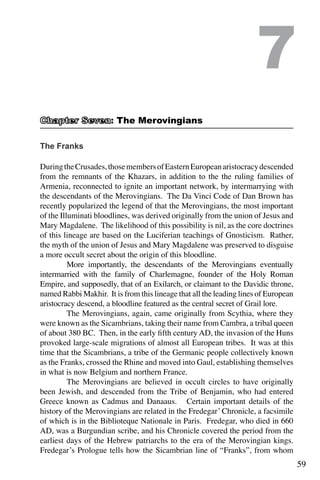 59
The Franks
DuringtheCrusades,thosemembersofEasternEuropeanaristocracydescended
from the remnants of the Khazars, in addition to the the ruling families of
Armenia, reconnected to ignite an important network, by intermarrying with
the descendants of the Merovingians. The Da Vinci Code of Dan Brown has
recently popularized the legend of that the Merovingians, the most important
of the Illuminati bloodlines, was derived originally from the union of Jesus and
Mary Magdalene. The likelihood of this possibility is nil, as the core doctrines
of this lineage are based on the Luciferian teachings of Gnosticism. Rather,
the myth of the union of Jesus and Mary Magdalene was preserved to disguise
a more occult secret about the origin of this bloodline.
	 More importantly, the descendants of the Merovingians eventually
intermarried with the family of Charlemagne, founder of the Holy Roman
Empire, and supposedly, that of an Exilarch, or claimant to the Davidic throne,
named Rabbi Makhir. It is from this lineage that all the leading lines of European
aristocracy descend, a bloodline featured as the central secret of Grail lore.
	 The Merovingians, again, came originally from Scythia, where they
were known as the Sicambrians, taking their name from Cambra, a tribal queen
of about 380 BC. Then, in the early fifth century AD, the invasion of the Huns
provoked large-scale migrations of almost all European tribes. It was at this
time that the Sicambrians, a tribe of the Germanic people collectively known
as the Franks, crossed the Rhine and moved into Gaul, establishing themselves
in what is now Belgium and northern France.
	 The Merovingians are believed in occult circles to have originally
been Jewish, and descended from the Tribe of Benjamin, who had entered
Greece known as Cadmus and Danaaus. Certain important details of the
history of the Merovingians are related in the Fredegar’ Chronicle, a facsimile
of which is in the Biblioteque Nationale in Paris. Fredegar, who died in 660
AD, was a Burgundian scribe, and his Chronicle covered the period from the
earliest days of the Hebrew patriarchs to the era of the Merovingian kings.
Fredegar’s Prologue tells how the Sicambrian line of “Franks”, from whom
7
: The Merovingians
 