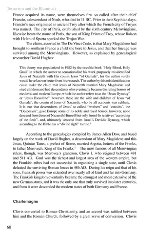 Terrorism and the Illuminati
60
France acquired its name, were themselves first so called after their chief
Francio, a descendant of Noah, who died in 11 BC. Prior to their Scythian days,
Francio’s race originated in ancient Troy after which the French city of Troyes
was named. The city of Paris, established by the sixth century Merovingians,
likewise bears the name of Paris, the son of King Priam of Troy, whose liaison
with Helen of Sparta sparked the Trojan War.
	 The claim, asserted in The Da Vinci Code, is that Mary Magdalene had
brought to southern France a child she bore to Jesus, and that her lineage was
survived among the Merovingians. However, as explained by genealogical
researcher David Hughes:
This theory was popularized in 1982 by the occultic book “Holy Blood, Holy
Grail” in which the author to sensationalize his work purposely misidentified
Jesus of Nazareth with His cousin Jesus “of Gamala”, for the author surely
would have known better from his research.The author by this misidentification
could make the claim that Jesus of Nazareth married Mary Magdalene and
sired children and had descendants who eventually became the ruling houses of
medieval and modern Europe, which the author refers to as the “Jesus Dynasty”
or “Jesus Bloodline”, however, these are the wife and children of Jesus “of
Gamala”, the cousin of Jesus of Nazareth, who by all accounts was celibate.
It is true that descendants of Jesus’ so-called “brothers” and “cousins”, the
“Desposyni”, gave Europe some of its noble and royal houses, however, none
descend from Jesus of Nazareth Himself but only from His relatives “according
of the flesh”, and, ultimately descend from Israel’s Davidic Dynasty, which
according to the Bible has a “divine right” to rule.1
	 According to the genealogies compiled by James Allen Dow, and based
largely on the work of David Hughes, a descendant of Mary Magdalene and this
Jesus, Quintus Tarus, a prefect of Rome, married Argotta, heiress of the Franks,
to father Merovech, King of the Franks.2
The most famous of all Merovingian
rulers, though, was Merovee’s grandson, Clovis I, who reigned between 481
and 511 AD. Gaul was the richest and largest area of the western empire, but
the Frankish tribes had not succeeded in organizing a single state, until Clovis
defeated the surviving Roman forces in 486 AD. During his reign and that of his
sons, Frankish power was extended over nearly all of Gaul and far into Germany.
The Frankish kingdom eventually became the strongest and most extensive of the
new German states, and it was the only one that truly survived into later centuries,
and from it were descended the modern states of both Germany and France.
Charlemagne
Clovis converted to Roman Christianity, and an accord was ratified between
him and the Roman Church, followed by a great wave of conversion. Clovis
 