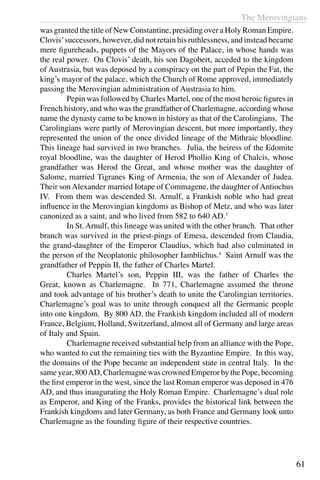 The Merovingians
61
was granted the title of New Constantine, presiding over a Holy Roman Empire.
Clovis’successors, however, did not retain his ruthlessness, and instead became
mere figureheads, puppets of the Mayors of the Palace, in whose hands was
the real power. On Clovis’ death, his son Dagobert, acceded to the kingdom
of Austrasia, but was deposed by a conspiracy on the part of Pepin the Fat, the
king’s mayor of the palace, which the Church of Rome approved, immediately
passing the Merovingian administration of Austrasia to him.
	 Pepin was followed by Charles Martel, one of the most heroic figures in
French history, and who was the grandfather of Charlemagne, according whose
name the dynasty came to be known in history as that of the Carolingians. The
Carolingians were partly of Merovingian descent, but more importantly, they
represented the union of the once divided lineage of the Mithraic bloodline.
This lineage had survived in two branches. Julia, the heiress of the Edomite
royal bloodline, was the daughter of Herod Phollio King of Chalcis, whose
grandfather was Herod the Great, and whose mother was the daughter of
Salome, married Tigranes King of Armenia, the son of Alexander of Judea.
Their son Alexander married Iotape of Commagene, the daughter of Antiochus
IV. From them was descended St. Arnulf, a Frankish noble who had great
influence in the Merovingian kingdoms as Bishop of Metz, and who was later
canonized as a saint, and who lived from 582 to 640 AD.3
	 In St. Arnulf, this lineage was united with the other branch. That other
branch was survived in the priest-pings of Emesa, descended from Claudia,
the grand-daughter of the Emperor Claudius, which had also culminated in
the person of the Neoplatonic philosopher Iamblichus.4
Saint Arnulf was the
grandfather of Peppin II, the father of Charles Martel.
	 Charles Martel’s son, Peppin III, was the father of Charles the
Great, known as Charlemagne. In 771, Charlemagne assumed the throne
and took advantage of his brother’s death to unite the Carolingian territories.
Charlemagne’s goal was to unite through conquest all the Germanic people
into one kingdom. By 800 AD, the Frankish kingdom included all of modern
France, Belgium, Holland, Switzerland, almost all of Germany and large areas
of Italy and Spain.
	 Charlemagne received substantial help from an alliance with the Pope,
who wanted to cut the remaining ties with the Byzantine Empire. In this way,
the domains of the Pope became an independent state in central Italy. In the
same year, 800AD, Charlemagne was crowned Emperor by the Pope, becoming
the first emperor in the west, since the last Roman emperor was deposed in 476
AD, and thus inaugurating the Holy Roman Empire. Charlemagne’s dual role
as Emperor, and King of the Franks, provides the historical link between the
Frankish kingdoms and later Germany, as both France and Germany look unto
Charlemagne as the founding figure of their respective countries.
 