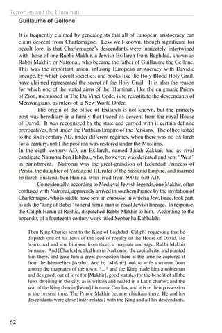 Terrorism and the Illuminati
62
Guillaume of Gellone
It is frequently claimed by genealogists that all of European aristocracy can
claim descent from Charlemagne. Less well-known, though significant for
occult lore, is that Charlemagne’s descendants were intricately intertwined
with those of one Rabbi Makhir, a Jewish Exilarch from Baghdad, known as
Rabbi Makhir, or Natronai, who became the father of Guillaume the Gellone.
This was the important union, infusing European aristocracy with Davidic
lineage, by which occult societies, and books like the Holy Blood Holy Grail,
have claimed represented the secret of the Holy Grail. It is also the reason
for which one of the stated aims of the Illuminati, like the enigmatic Priory
of Zion, mentioned in The Da Vinci Code, is to reinstitute the descendants of
Merovingians, as rulers of a New World Order.
	 The origin of the office of Exilarch is not known, but the princely
post was hereditary in a family that traced its descent from the royal House
of David. It was recognized by the state and carried with it certain definite
prerogatives, first under the Parthian Empire of the Persians. The office lasted
to the sixth century AD, under different regimes, when there was no Exilarch
for a century, until the position was restored under the Muslims.
In the eigth century AD, an Exilarch, named Judah Zakkai, had as rival
candidate Natronai ben Habibai, who, however, was defeated and sent “West”
in banishment. Natronai was the great-grandson of Izdundad Princess of
Persia, the daughter of Yazdagird III, ruler of the Sassanid Empire, and married
Exilarch Bustenai ben Hanina, who lived from 590 to 670 AD.
	 Coincidentally, according to Medieval Jewish legends, one Makhir, often
confused with Natronai, apparently arrived in southern France by the invitation of
Charlemagne, who is said to have sent an embassy, in which a Jew, Isaac, took part,
to ask the “king of Babel” to send him a man of royal Jewish lineage. In response,
the Caliph Harun al Rashid, dispatched Rabbi Makhir to him. According to the
appendix of a fourteenth century work titled Sepher ha Kabbalah:
Then King Charles sent to the King of Baghdad [Caliph] requesting that he
dispatch one of his Jews of the seed of royalty of the House of David. He
hearkened and sent him one from there, a magnate and sage, Rabbi Makhir
by name. And [Charles] settled him in Narbonne, the capital city, and planted
him there, and gave him a great possession there at the time he captured it
from the Ishmaelites [Arabs]. And he [Makhir] took to wife a woman from
among the magnates of the town; *...* and the King made him a nobleman
and designed, out of love for [Makhir], good statutes for the benefit of all the
Jews dwelling in the city, as is written and sealed in a Latin charter; and the
seal of the King therein [bears] his name Carolus; and it is in their possession
at the present time. The Prince Makhir became chieftain there. He and his
descendants were close [inter-related] with the King and all his descendants.
 
