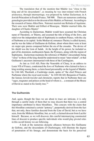 The Merovingians
63
	 The translation that of the mention that Makhir was “close to the
king and all his descendants”, as meaning he was inter-related with French
aristocracy, through intermarriage, was proposed by Arthur Zuckerman, in A
Jewish Princedom in Feudal France, 768 900. There are numerous confusing
genealogies provided as to the descent of this Makhir, or Natronai. According to
the research of James Allen Dow, Natronai married one Rolinda of Aquitaine.
Their sons were Makhir and Gilbert of Rouergue. Makhir married Alda, the
daughter of Charles Martel.5
	 According to Zuckerman, Makhir would have assumed the Christian
name of Theodoric, or Thierry, and assumed the title of King of the Jews, and
ruled over the independent state of Septimania in southern France, with the city
of Narbonne as its capital. In the Mediaeval, romances Theirry is calledAymery,
and he was the father of Guillaume de Gellone, about whom there were at least
six major epic poems composed before the era of the crusades. The device of
his shield was the Lion of Judah. At the height of his power, he included as
part of his dominion, northeastern Spain, the Pyrenees, along with the region of
Septimania. Zuckerman maintains the reference of Makhir’s descendants being
“close” to those of the king should be understood to mean “inter-related”, or that
Guillaume’s ancestors intermarried with those of the Carolingians.
	 As late as 1143 AD, Peter the Venerable of Cluny, in an address to
Louis VII of France, condemned the Jews of Narbonne who claimed to have a
king residing among them, a claim based presumably on the legend of Makhir.
In 1144 AD, Theobald, a Cambridge monk, spoke of “the chief Princes and
Narbonne where the royal seed resides.” In 1165-66 AD, Benjamin of Tudela,
the famous Jewish traveler and chronicler, reports that in Narbonne there are
“sages, magnates and princes at the head of whom is… a remnant of the House
of David as stated in his family tree.”6
The Guilhemids
And, again, though the lines we are about to trace are intricate, it is only
through a careful study of them that we may discern that there was a central
importance attributed to these bloodlines. This concurs with the claim that
this bloodline contained a certain “potency”, purportedly derived from the fact
that, not only, these families descend from the Line of David, but as we have
seen, from the Mithraic bloodline, but, as well, a claimed descent from Lucifer
himself. Because, as we will discover, this careful intermarrying constructed
lines of descent to produce specific individuals who would play pivotal roles
in this occult history we are following.
	 A look at the numerous dynastic alliances between this Guillaume
de Gellone, and the descendants of Charlemagne, will illustrate the degree
of penetration of his lineage, and demonstrate the basis for his perceived
 