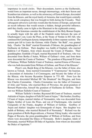 Terrorism and the Illuminati
64
importance in occult circles. Their descendants, known as the Guilhemids,
would form an important nexus, through intermarriage, with their Saxon and
Scandinavian relations, as well as the aristocracy of Eastern Europe, descended
from the Khazars, and the royal family of Armenia, that would figure centrally
in the occult conspiracy that was brought to birth during the Crusades. Their
subsequent subversive activities would alter the history of Europe, and provide
an occult influence that would remain a hidden, though powerful influence,
until they finally came to light as the Illuminati in the eighteenth century.
	 Most historians consider the establishment of the Holy Roman Empire
to actually begin with the split of the Frankish realm between the sons of
Charlemagne’s son, Louis the Pious, at the Treaty of Verdun in 843 AD, who
continued the Carolingian dynasty independently in three separate sections. The
eastern part fell to Louis the German, while Charles “the Bald”, was granted
Italy. Charles “the Bald” married Ermetrude d’Orleans, the granddaughter of
Guillaume de Gellone. Their daughter was Judith of England, who married
Baldwin I of Flanders, from whom descend the Counts of Flanders. Their
granddaughter, Gunhilde d’Urgell, married Raymond II of Toulouse, who was
descended from Bertha d’Autun, William of Gellone’s sister, and from them
were descended the Counts of Toulouse.7
The grandson of Raymond II Count
of Toulouse, William Taillefer Count of Toulouse, married Emma of Provence,
who was both descended from William of Gellone, and Priset of the Khazars.8
	 Priset’s son, Barjik King of the Khazars, was the father of Irene, also
known as Tzitzak. Irene married Constantine V “Copronymus” the Isaurian,
a descendant of Antiochus I of Commagene, and became the father of Leo
the Khazar, who became Byzantine Emperor in 775 AD. From Leo the
Khazar was descended Michael III “the Drunkard” the Phrygian, and from
him Charles Constantine. Charles Constantine was the father of Constance
of Arles and Vienna, who married Boso of Provence, the great-grandson of
Bernard Plantevelue, himself the grandson of Guillaume de Gellone. Their
son was William Taillefer Count of Toulouse.9
	 William Taillefer’s brother, Raymond III Count of Toulouse, married
Adelaide ofAnjou, daughter of Fulk II Count ofAnjou.10
Her brother, Geoffrey
I Count of Anjou, married Adelais of Vermandois, who was descended from
Pippin, brother of Louis the Pious, and son of Charlemagne, who married
Cunigundis of the Franks, daughter of William of Gellone. Geoffrey of
Anjou and Adelais’ daughter was Ermangarde of Anjou. Her daughter was
Judith of Brittany, who married Richard II of Normandy.11
Richard was the
great-grandson of Rollo Ragnvaldsson, a Norman Viking leader, who married
Poppa of Bavaria, the great-granddaughter of William of Gellone, and from
whom were descended the Dukes of Normandy. Rollo’s daughter, Adele of
Normandy, married William III Duke of Aquitaine, from whom are descended
the Dukes of Aquitaine.12
 
