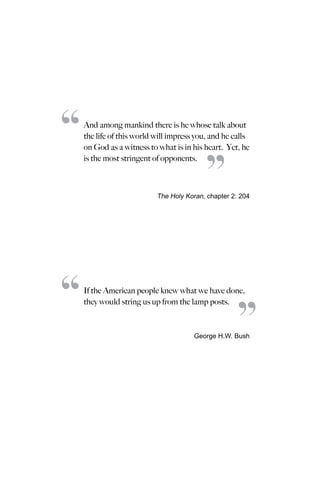 And among mankind there is he whose talk about
the life of this world will impress you, and he calls
on God as a witness to what is in his heart. Yet, he
is the most stringent of opponents.
The Holy Koran, chapter 2: 204
If the American people knew what we have done,
they would string us up from the lamp posts.
George H.W. Bush
“
“
“
“
 