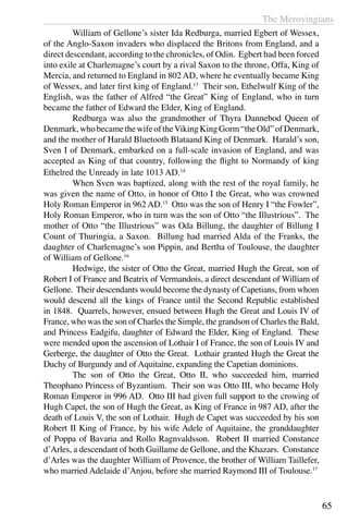 The Merovingians
65
	 William of Gellone’s sister Ida Redburga, married Egbert of Wessex,
of the Anglo-Saxon invaders who displaced the Britons from England, and a
direct descendant, according to the chronicles, of Odin. Egbert had been forced
into exile at Charlemagne’s court by a rival Saxon to the throne, Offa, King of
Mercia, and returned to England in 802 AD, where he eventually became King
of Wessex, and later first king of England.13
Their son, Ethelwulf King of the
English, was the father of Alfred “the Great” King of England, who in turn
became the father of Edward the Elder, King of England.
	 Redburga was also the grandmother of Thyra Dannebod Queen of
Denmark,whobecamethewifeoftheVikingKingGorm“theOld”ofDenmark,
and the mother of Harald Bluetooth Blataand King of Denmark. Harald’s son,
Sven I of Denmark, embarked on a full-scale invasion of England, and was
accepted as King of that country, following the flight to Normandy of king
Ethelred the Unready in late 1013 AD.14
	 When Sven was baptized, along with the rest of the royal family, he
was given the name of Otto, in honor of Otto I the Great, who was crowned
Holy Roman Emperor in 962 AD.15
Otto was the son of Henry I “the Fowler”,
Holy Roman Emperor, who in turn was the son of Otto “the Illustrious”. The
mother of Otto “the Illustrious” was Oda Billung, the daughter of Billung I
Count of Thuringia, a Saxon. Billung had married Alda of the Franks, the
daughter of Charlemagne’s son Pippin, and Bertha of Toulouse, the daughter
of William of Gellone.16
	
	 Hedwige, the sister of Otto the Great, married Hugh the Great, son of
Robert I of France and Beatrix of Vermandois, a direct descendant of William of
Gellone. Their descendants would become the dynasty of Capetians, from whom
would descend all the kings of France until the Second Republic established
in 1848. Quarrels, however, ensued between Hugh the Great and Louis IV of
France, who was the son of Charles the Simple, the grandson of Charles the Bald,
and Princess Eadgifu, daughter of Edward the Elder, King of England. These
were mended upon the ascension of Lothair I of France, the son of Louis IV and
Gerberge, the daughter of Otto the Great. Lothair granted Hugh the Great the
Duchy of Burgundy and of Aquitaine, expanding the Capetian dominions.
	 The son of Otto the Great, Otto II, who succeeded him, married
Theophano Princess of Byzantium. Their son was Otto III, who became Holy
Roman Emperor in 996 AD. Otto III had given full support to the crowing of
Hugh Capet, the son of Hugh the Great, as King of France in 987 AD, after the
death of Louis V, the son of Lothair. Hugh de Capet was succeeded by his son
Robert II King of France, by his wife Adele of Aquitaine, the granddaughter
of Poppa of Bavaria and Rollo Ragnvaldsson. Robert II married Constance
d’Arles, a descendant of both Guillame de Gellone, and the Khazars. Constance
d’Arles was the daughter William of Provence, the brother of William Taillefer,
who married Adelaide d’Anjou, before she married Raymond III of Toulouse.17
 