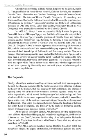 Terrorism and the Illuminati
66
	 Otto III was succeeded as Holy Roman Emperor by his cousin, Henry
II. The grandfather of Henry II was Henry I, Duke of Bavaria, the brother of
Otto the Great. His mother was Gisela of Burdungy, a niece of Otto the Great’s
wife Adelheid. The father of Henry II’s wife, Cunigonde of Luxemburg, was
descendedfromCharlestheBald,andErmentruded’Orleans,thegranddaughter
of Guillaume de Gellone.18
Cunigonde’s mother was Hedwig of Lotharingia,
the niece of Otto I the Great. After their deaths, both Henry II and his wife
Cunigonde were eventually canonized by the Catholic Church.
	 In 1027 AD, Henry II was succeeded as Holy Roman Emperor by
Conrad II, the son of Henry of Speyer andAdelheid ofAlsace, the sister of Saint
Cunigonde. Henry of Speyer was the grandson of Otto the Great and Edith of
Wessex, and his brother was Pope Gregory V. Gregory V was succeeded by
Sylvester II, known as Gerbert d’Aurillac, who was tutor to both Otto II and
Otto III. Gregory V, Otto’s cousin, appointed him Archbishop of Ravenna in
998, and the emperor elected him to succeed Gregory as pope in 999. Gerbert
introduced Arab knowledge of Arithmetic and Astronomy and the Abacus to
Europe. Gerbert was reputed to have studied Kabbalistic arts in Spain, and to
have been a sorcerer in league with the devil. Gerbert was supposed to have
built a bronze head, that would answer his questions. He was also reputed to
have had a pact with a female demon called Meridiana, who had appeared after
he had been rejected by his earthly love, and with whose help he managed to
ascend to the papal throne.
The Bogomils
Finally, when these various bloodlines reconnected with their counterparts in
the east, they became introduced to the Paulicianism, whose influence produced
the heresy of the Cathars, that was adopted by the Guilhemids, and ultimately
figuring in the lore of their secret bloodline, the Grail legends. There was one
union in particular, which set off the beginning of this relationship, and from
which would derive the most important line of descent, and which would later
figure at the center of the various covert activities of the early predecessors of
the Illuminati. That union was the one between Adiva, the daughter of Edward
the Elder, King of England, and Boleslav I, the Duke of Bohemia, and the
person produced was a daughter named Dubrawka.19
	 At the end of the eighth century AD, Bohemia, like the neighbouring
sates of Great Moravia and Hungary, fell to the invading Magyars, and Boleslav
I, known as “the Cruel”, became the first king of an independent Bohemia,
after he led a Czech force in alliance with Otto the Great, that was victorious
over them in 955 AD.
	 In 965 AD, a Jewish merchant named Ibrahim ibn Jakub noted that
the Jews of Prague, the capital of Bohemia, were important persons and active
 
