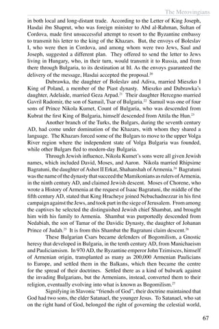 The Merovingians
67
in both local and long-distant trade. According to the Letter of King Joseph,
Hasdai ibn Shaprut, who was foreign minister to Abd al-Rahman, Sultan of
Cordova, made first unsuccessful attempt to resort to the Byzantine embassy
to transmit his letter to the king of the Khazars. But, the envoys of Boleslav
I, who were then in Cordova, and among whom were two Jews, Saul and
Joseph, suggested a different plan. They offered to send the letter to Jews
living in Hungary, who, in their turn, would transmit it to Russia, and from
there through Bulgaria, to its destination at Itl. As the envoys guaranteed the
delivery of the message, Hasdai accepted the proposal.20
	 Dubrawka, the daughter of Boleslav and Adiva, married Mieszko I
King of Poland, a member of the Piast dynasty. Mieszko and Dubrawka’s
daughter, Adelaide, married Geza Arpad.21
Their daughter Hercegno married
Gavril Radomir, the son of Samuil, Tsar of Bulgaria.22
Samuil was one of four
sons of Prince Nikola Kumet, Count of Bulgaria, who was descended from
Kubrat the first King of Bulgaria, himself descended from Attila the Hun.23
	 Another branch of the Turks, the Bulgars, during the seventh century
AD, had come under domination of the Khazars, with whom they shared a
language. The Khazars forced some of the Bulgars to move to the upper Volga
River region where the independent state of Volga Bulgaria was founded,
while other Bulgars fled to modern-day Bulgaria.
	 Through Jewish influence, Nikola Kumet’s sons were all given Jewish
names, which included David, Moses, and Aaron. Nikola married Rhipsime
Bagratuni, the daughter ofAshot II Erkat, Shahanshah ofArmenia.24
Bagratuni
was the nameof thedynasty thatsucceedtheMamikoniansas rulers ofArmenia,
in the ninth century AD, and claimed Jewish descent. Moses of Chorene, who
wrote a History of Armenia at the request of Isaac Bagratuni, the middle of the
fifth century AD, stated that King Hracheye joined Nebuchadnezzar in his first
campaign against the Jews, and took part in the siege of Jerusalem. From among
the captives he selected the distinguished Jewish chief Shambat, and brought
him with his family to Armenia. Shambat was purportedly descended from
Nedabiah, the son of Tamar of the Davidic Dynasty, the daughter of Johanan
Prince of Judah.25
It is from this Shambat the Bagratuni claim descent.26
	 These Bulgarian Csars became defenders of Bogomilism, a Gnostic
heresy that developed in Bulgaria, in the tenth century AD, from Manichaeism
and Pauliciansism. In 970AD, the Byzantine emperor John Tzimisces, himself
of Armenian origin, transplanted as many as 200,000 Armenian Paulicians
to Europe, and settled them in the Balkans, which then became the centre
for the spread of their doctrines. Settled there as a kind of bulwark against
the invading Bulgarians, but the Armenians, instead, converted them to their
religion, eventually evolving into what is known as Bogomilism.27
	 Signifying in Slavonic “friends of God”, their doctrine maintained that
God had two sons, the elder Satanael, the younger Jesus. To Satanael, who sat
on the right hand of God, belonged the right of governing the celestial world,
 