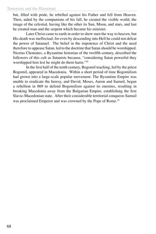 Terrorism and the Illuminati
68
but, filled with pride, he rebelled against his Father and fell from Heaven.
Then, aided by the companions of his fall, he created the visible world, the
image of the celestial, having like the other its Sun, Moon, and stars, and last
he created man and the serpent which became his minister.
	 Later Christ came to earth in order to show men the way to heaven, but
His death was ineffectual, for even by descending into Hell he could not defeat
the power of Satanael. The belief in the impotence of Christ and the need
therefore to appease Satan, led to the doctrine that Satan should be worshipped.
Nicetas Choniates, a Byzantine historian of the twelfth century, described the
followers of this cult as Satanists because, “considering Satan powerful they
worshipped him lest he might do them harm.”28
	 In the first half of the tenth century, Bogomil teaching, led by the priest
Bogomil, appeared in Macedonia. Within a short period of time Bogomilism
had grown into a large-scale popular movement. The Byzantine Empire was
unable to eradicate the heresy, and David, Moses, Aaron and Samuil, began
a rebellion in 869 to defend Bogomilism against its enemies, resulting in
breaking Macedonia away from the Bulgarian Empire, establishing the first
Slavic-Macedonian state. After their considerable territorial conquests Samuil
was proclaimed Emperor and was crowned by the Pope of Rome.29
 
