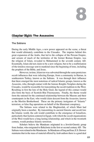 69
The Sabians
During the early Middle Ages, a new power appeared on the scene, a threat
that would ultimately contribute to the Crusades. The impetus behind this
great expansion of the Arabs, that led to the collapse of the Persian Empire,
and seizure of much of the territories of the former Roman Empire, was
the religion of Islam, revealed to Mohammed in the seventh century AD.
Essentially, Islam did not claim to be a new religion, but to be a reaffirmation
of the timeless message sent to mankind since the beginning of time, including
the prophets of the Bible, and Jesus.
	 However, in time, Islam too was subverted through the same pernicious
occult influences that were infecting Europe, from a community in Harran, in
southeastern Turkey, known as the Sabians. It was through their influence
that there emerged the most notorious of radical Islamic groups, known as the
Assassins, who, through contact with the famous Knights Templars during the
Crusades, would be resonsible for transmitting the occult tradition to the West.
Resulting in first the lore of the Holy Grail, the legend of this contact would
also form the basis of Scottish Rite Freemasonry. Finally, the theme would
form the rational for the continued relationship between the Masons and their
counterparts in the East, who would claim descent from the Assassins, known
as the Muslim Brotherhood. These are the primary instigators of “Islamic”
terrorism, or false flag operations on behalf of the Illuminati conspiracy.
	 The Sabians were related to the Mughtasilah, of which Mani had
originally been a member. By transmitting its ancient Gnostic and occult lore
the Islamic world, the cult would contribute to the emergence of Ismailism,
particularly that faction centered in Egypt, with which the occult organizations
of the West would have a long lasting relationship, and which in the twentieth
century, would produce Islamic terrorism.
	 Scholars believe the Mandeans originated in a Jewish-Gnostic group
from Jordan, who emigrated to Babylonia in the first or second century AD. The
SabianswererelatedtotheMandaeans. InMandeansofIraqandIran,E.S.Drower
maintains that in the mass of material offered byArab authors there is a good deal
8
: The Assassins
 