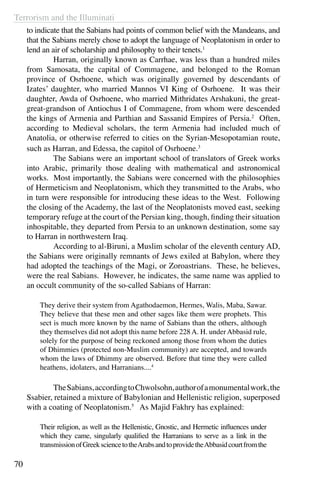 Terrorism and the Illuminati
70
to indicate that the Sabians had points of common belief with the Mandeans, and
that the Sabians merely chose to adopt the language of Neoplatonism in order to
lend an air of scholarship and philosophy to their tenets.1
	 Harran, originally known as Carrhae, was less than a hundred miles
from Samosata, the capital of Commagene, and belonged to the Roman
province of Osrhoene, which was originally governed by descendants of
Izates’ daughter, who married Mannos VI King of Osrhoene. It was their
daughter, Awda of Osrhoene, who married Mithridates Arshakuni, the great-
great-grandson of Antiochus I of Commagene, from whom were descended
the kings of Armenia and Parthian and Sassanid Empires of Persia.2
Often,
according to Medieval scholars, the term Armenia had included much of
Anatolia, or otherwise referred to cities on the Syrian-Mesopotamian route,
such as Harran, and Edessa, the capitol of Osrhoene.3
	 The Sabians were an important school of translators of Greek works
into Arabic, primarily those dealing with mathematical and astronomical
works. Most importantly, the Sabians were concerned with the philosophies
of Hermeticism and Neoplatonism, which they transmitted to the Arabs, who
in turn were responsible for introducing these ideas to the West. Following
the closing of the Academy, the last of the Neoplatonists moved east, seeking
temporary refuge at the court of the Persian king, though, finding their situation
inhospitable, they departed from Persia to an unknown destination, some say
to Harran in northwestern Iraq.
	 According to al-Biruni, a Muslim scholar of the eleventh century AD,
the Sabians were originally remnants of Jews exiled at Babylon, where they
had adopted the teachings of the Magi, or Zoroastrians. These, he believes,
were the real Sabians. However, he indicates, the same name was applied to
an occult community of the so-called Sabians of Harran:
They derive their system from Agathodaemon, Hermes, Walis, Maba, Sawar.
They believe that these men and other sages like them were prophets. This
sect is much more known by the name of Sabians than the others, although
they themselves did not adopt this name before 228 A. H. under Abbasid rule,
solely for the purpose of being reckoned among those from whom the duties
of Dhimmies (protected non-Muslim community) are accepted, and towards
whom the laws of Dhimmy are observed. Before that time they were called
heathens, idolaters, and Harranians....4
	 TheSabians,accordingtoChwolsohn,authorofamonumentalwork,the
Ssabier, retained a mixture of Babylonian and Hellenistic religion, superposed
with a coating of Neoplatonism.5
As Majid Fakhry has explained:
Their religion, as well as the Hellenistic, Gnostic, and Hermetic influences under
which they came, singularly qualified the Harranians to serve as a link in the
transmissionofGreeksciencetotheArabsandtoprovidetheAbbasidcourtfromthe
 