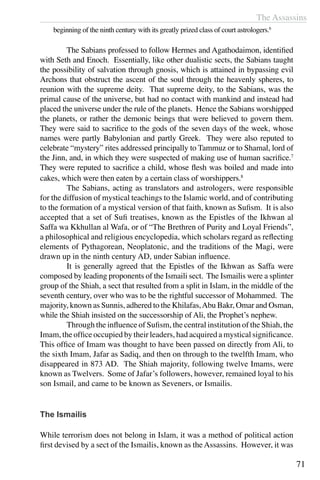 The Assassins
71
beginning of the ninth century with its greatly prized class of court astrologers.6
	 The Sabians professed to follow Hermes and Agathodaimon, identified
with Seth and Enoch. Essentially, like other dualistic sects, the Sabians taught
the possibility of salvation through gnosis, which is attained in bypassing evil
Archons that obstruct the ascent of the soul through the heavenly spheres, to
reunion with the supreme deity. That supreme deity, to the Sabians, was the
primal cause of the universe, but had no contact with mankind and instead had
placed the universe under the rule of the planets. Hence the Sabians worshipped
the planets, or rather the demonic beings that were believed to govern them.
They were said to sacrifice to the gods of the seven days of the week, whose
names were partly Babylonian and partly Greek. They were also reputed to
celebrate “mystery” rites addressed principally to Tammuz or to Shamal, lord of
the Jinn, and, in which they were suspected of making use of human sacrifice.7
They were reputed to sacrifice a child, whose flesh was boiled and made into
cakes, which were then eaten by a certain class of worshippers.8
	 The Sabians, acting as translators and astrologers, were responsible
for the diffusion of mystical teachings to the Islamic world, and of contributing
to the formation of a mystical version of that faith, known as Sufism. It is also
accepted that a set of Sufi treatises, known as the Epistles of the Ikhwan al
Saffa wa Kkhullan al Wafa, or of “The Brethren of Purity and Loyal Friends”,
a philosophical and religious encyclopedia, which scholars regard as reflecting
elements of Pythagorean, Neoplatonic, and the traditions of the Magi, were
drawn up in the ninth century AD, under Sabian influence.
	 It is generally agreed that the Epistles of the Ikhwan as Saffa were
composed by leading proponents of the Ismaili sect. The Ismailis were a splinter
group of the Shiah, a sect that resulted from a split in Islam, in the middle of the
seventh century, over who was to be the rightful successor of Mohammed. The
majority, known as Sunnis, adhered to the Khilafas,Abu Bakr, Omar and Osman,
while the Shiah insisted on the successorship of Ali, the Prophet’s nephew.
	 Through the influence of Sufism, the central institution of the Shiah, the
Imam, the office occupied by their leaders, had acquired a mystical significance.
This office of Imam was thought to have been passed on directly from Ali, to
the sixth Imam, Jafar as Sadiq, and then on through to the twelfth Imam, who
disappeared in 873 AD. The Shiah majority, following twelve Imams, were
known as Twelvers. Some of Jafar’s followers, however, remained loyal to his
son Ismail, and came to be known as Seveners, or Ismailis.
The Ismailis
While terrorism does not belong in Islam, it was a method of political action
first devised by a sect of the Ismailis, known as the Assassins. However, it was
 
