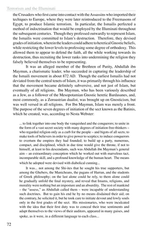Terrorism and the Illuminati
72
the Crusaders who first came into contact with theAssassins who imported their
techiques to Europe, where they were later reintroduced to the Freemasons of
Egypt, to produce Islamic terrorism. In particular, the Ismailis perfected a
method of indoctrination that would be employed by the Illuminati throughout
the subsequent centuries. Though they professed outwardly to represent Islam,
the Ismailis were committed to Islam’s destruction. Therefore, they devised
gradesofinitiation,whereintheleaderscouldadheretohereticalGnosticbeliefs,
while restricting the lower levels to professing some degree of orthodoxy. This
allowed them to appear to defend the faith, all the while working towards its
destruction, thus recruiting the lower ranks into undermining the religion they
falsely believed themselves to be representing.
	 It was an alleged member of the Brethren of Purity, Abdullah ibn
Maymun, a charismatic leader, who succeeded in capturing the leadership of
the Ismaili movement in about 872 AD. Though the earliest Ismailis had not
deviated from the central tenets of Islam, it was primarily through his influence
that the movement became definitely subversive, and not just of Islam, but
eventually of all religions. Ibn Maymun, who has been variously described
as a Jew, as a follower of the Mesopotamian Gnostic heretic Bardasanes, and,
most commonly, as a Zoroastrian dualist, was brought up on Gnosticism, but
was well versed in all religions. For Ibn Maymun, Islam was merely a front.
The purpose of the seven degrees of initiation of the sect known as the Batinis,
which he created, was, according to Nesta Webster:
... to link together into one body the vanquished and the conquerors; to unite in
the form of a vast secret society with many degrees of initiation free-thinkers –
who regarded religion only as a curb for the people – and bigots of all sects; to
make tools of believers in order to give power to sceptics; to induce conquerors
to overturn the empires they had founded; to build up a party, numerous,
compact, and disciplined, which in due time would give the throne, if not to
himself, at least to his descendants, such was Abdullah ibn Maymun’s general
aim – an extraordinary conception which he worked out with marvelous tact,
incomparable skill, and a profound knowledge of the human heart. The means
which he adopted were devised with diabolical cunning...
	 It was... not among the Shi-ites that he sought his true supporters, but
among the Ghebers, the Manicheans, the pagans of Harran, and the students
of Greek philosophy; on the last alone could he rely, to them alone could
he gradually unfold the final mystery, and reveal that Imams, religions, and
morality were nothing but an imposture and an absurdity. The rest of mankind
– the “assess,” as Abdullah called them – were incapable of understanding
such doctrines. But to gain his end he by no means disdained their aid; on
the contrary, he solicited it, but he took care to initiate devout and lowly souls
only in the first grades of the sect. His missionaries, who were inculcated
with the idea that their first duty was to conceal their true sentiments and
adapt themselves to the views of their auditors, appeared in many guises, and
spoke, as it were, in a different language to each class...
 
