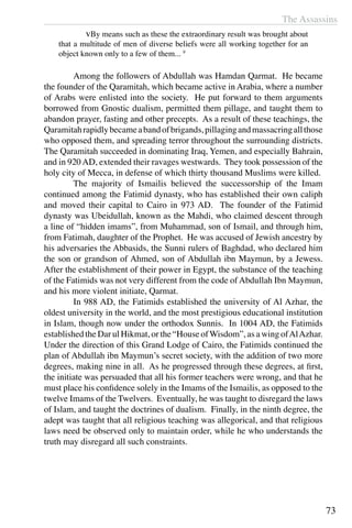 The Assassins
73
	 vBy means such as these the extraordinary result was brought about
that a multitude of men of diverse beliefs were all working together for an
object known only to a few of them... 9
	 Among the followers of Abdullah was Hamdan Qarmat. He became
the founder of the Qaramitah, which became active in Arabia, where a number
of Arabs were enlisted into the society. He put forward to them arguments
borrowed from Gnostic dualism, permitted them pillage, and taught them to
abandon prayer, fasting and other precepts. As a result of these teachings, the
Qaramitahrapidlybecameabandofbrigands,pillagingandmassacringallthose
who opposed them, and spreading terror throughout the surrounding districts.
The Qaramitah succeeded in dominating Iraq, Yemen, and especially Bahrain,
and in 920AD, extended their ravages westwards. They took possession of the
holy city of Mecca, in defense of which thirty thousand Muslims were killed.
	 The majority of Ismailis believed the successorship of the Imam
continued among the Fatimid dynasty, who has established their own caliph
and moved their capital to Cairo in 973 AD. The founder of the Fatimid
dynasty was Ubeidullah, known as the Mahdi, who claimed descent through
a line of “hidden imams”, from Muhammad, son of Ismail, and through him,
from Fatimah, daughter of the Prophet. He was accused of Jewish ancestry by
his adversaries the Abbasids, the Sunni rulers of Baghdad, who declared him
the son or grandson of Ahmed, son of Abdullah ibn Maymun, by a Jewess.
After the establishment of their power in Egypt, the substance of the teaching
of the Fatimids was not very different from the code of Abdullah Ibn Maymun,
and his more violent initiate, Qarmat.
	 In 988 AD, the Fatimids established the university of Al Azhar, the
oldest university in the world, and the most prestigious educational institution
in Islam, though now under the orthodox Sunnis. In 1004 AD, the Fatimids
established the Dar ul Hikmat, or the “House ofWisdom”, as a wing ofAlAzhar.
Under the direction of this Grand Lodge of Cairo, the Fatimids continued the
plan of Abdullah ibn Maymun’s secret society, with the addition of two more
degrees, making nine in all. As he progressed through these degrees, at first,
the initiate was persuaded that all his former teachers were wrong, and that he
must place his confidence solely in the Imams of the Ismailis, as opposed to the
twelve Imams of the Twelvers. Eventually, he was taught to disregard the laws
of Islam, and taught the doctrines of dualism. Finally, in the ninth degree, the
adept was taught that all religious teaching was allegorical, and that religious
laws need be observed only to maintain order, while he who understands the
truth may disregard all such constraints.
 