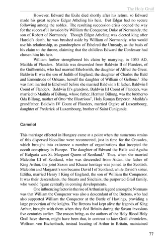 The Holy Grail
77
	 However, Edward the Exile died shortly after his return, so Edward
made his great nephew Edgar Atheling his heir. But Edgar had no secure
following among the nobles. The resulting succession crisis opened the way
for the successful invasion by William the Conqueror, Duke of Normandy, the
son of Robert of Normandy. Though Edgar Atheling was elected king after
Harold’s death, he was brushed aside by William of Normandy, who would
use his relationship, as grandnephew of Ethelred the Unready, as the basis of
his claim to the throne, claiming that the childless Edward the Confessor had
chosen him his heir.
	 William further strengthened his claim by marrying, in 1053 AD,
Matilda of Flanders. Matilda was descended from Baldwin II of Flanders, of
the Guilhemids, who had married Ethelswith, the daughter of Alfred the Great.
Baldwin II was the son of Judith of England, the daughter of Charles the Bald
and Ermentrude of Orleans, herself the daughter of William of Gellone.5
She
was first married to Ethelwulf before she married Baldwin’s II father, Baldwin I
Count of Flanders. Baldwin II’s grandson, Baldwin III Count of Flanders, was
married to Matilda of Billung, whose father, Herman Billung, was the brother to
Oda Billung, mother of Otto “the Illustrious”, Holy Roman Emperor. Matilda’s
grandfather, Baldwin IV Count of Flanders, married Otgive of Luxembourg,
daughter of Frederick of Luxembourg, brother of Saint Cunigunde.
Camelot
This marriage effected in Hungary came at a point when the numerous strains
of this dispersed bloodline were reconnected, just in time for the Crusades,
which brought into existence a number of organizations that incepted the
occult conspiracy in Europe. The daughter of Edward the Exile and Agatha
of Bulgaria was St. Margaret Queen of Scotland.6
Thus, when she married
Malcolm III of Scotland, who was descended from Aidan, the father of
King Arthur, the joint Saxon and Khazar heritage was joined to the Scottish.
Malcolm and Margaret’s son became David I of Scotland, while David’s sister,
Editha, married Henry I King of England, the son of William the Conqueror.
It was their descendants, the Stuarts and Sinclairs, the purported Grail family,
who would figure centrally in coming developments.
	 OneinfluencingfactorintheriseofArthurianlegendamongtheNormans
was that William the Conqueror was also a descendant of the Bretons, who had
also supported William the Conqueror at the Battle of Hastings, providing a
large proportion of the knights. The Bretons had kept alive the legends of King
Arthur, brought with them when they fled Britain during the Saxon invasions
five centuries earlier. The reason being, as the authors of the Holy Blood Holy
Grail have shown, might have been that, in contrast to later Grail chroniclers,
Wolfram von Eschenbach, instead locating of Arthur in Britain, maintained
 