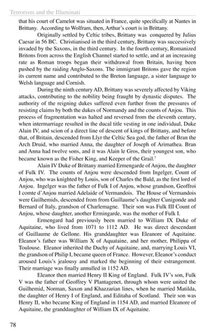 Terrorism and the Illuminati
78
that his court of Camelot was situated in France, quite specifically at Nantes in
Brittany. According to Wolfram, then, Arthur’s court is in Brittany.
	 Originally settled by Celtic tribes, Brittany was conquered by Julius
Caesar in 56 BC. Christianised in the third century, Brittany was successively
invaded by the Saxons, in the third century. In the fourth century, Romanized
Britons from across the English Channel started to settle, and at an increasing
rate as Roman troops began their withdrawal from Britain, having been
pushed by the raiding Anglo-Saxons. The immigrant Britons gave the region
its current name and contributed to the Breton language, a sister language to
Welsh language and Cornish.
	 During the ninth centuryAD, Brittany was severely affected by Viking
attacks, contributing to the nobility being fraught by dynastic disputes. The
authority of the reigning dukes suffered even further from the pressures of
resisting claims by both the dukes of Normandy and the counts of Anjou. This
process of fragmentation was halted and reversed from the eleventh century,
when intermarriage resulted in the ducal title vesting in one individual, Duke
Alain IV, and scion of a direct line of descent of kings of Brittany, and before
that, of Britain, descended from Llyr the Celtic Sea god, the father of Bran the
Arch Druid, who married Anna, the daughter of Joseph of Arimathea. Bran
and Anna had twelve sons, and it was Alain le Gros, their youngest son, who
became known as the Fisher King, and Keeper of the Grail.7
	 Alain IV Duke of Brittany married Ermengarde ofAnjou, the daughter
of Fulk IV. The counts of Anjou were descended from Ingelger, Count of
Anjou, who was knighted by Louis, son of Charles the Bald, as the first lord of
Anjou. Ingelger was the father of Fulk I of Anjou, whose grandson, Geoffroi
I comte d’Anjou married Adelaide of Vermandois. The House of Vermandois
were Guilhemids, descended from from Guillaume’s daughter Cunigonde and
Bernard of Italy, grandson of Charlemagne. Their son was Fulk III Count of
Anjou, whose daughter, another Ermingarde, was the mother of Fulk I.
	 Ermengard had previously been married to William IX Duke of
Aquitaine, who lived from 1071 to 1112 AD. He was direct descendant
of Guillaume de Gellone. His granddaughter was Eleanore of Aquitaine.
Eleanor’s father was William X of Aquataine, and her mother, Philippa of
Toulouse. Eleanor inherited the Duchy of Aquitaine, and, marrying Louis VI,
the grandson of Philip I, became queen of France. However, Eleanor’s conduct
aroused Louis’s jealousy and marked the beginning of their estrangement.
Their marriage was finally annulled in 1152 AD.
	 Eleanor then married Henry II King of England. Fulk IV’s son, Fulk
V was the father of Geoffrey V Plantagenet, through whom were united the
Guilhemid, Norman, Saxon and Khazzarian lines, when he married Matilda,
the daughter of Henry I of England, and Editaha of Scotland. Their son was
Henry II, who became King of England in 1154 AD, and married Eleanore of
Aquitaine, the granddaughter of William IX of Aquitaine.
 