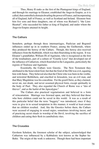 The Holy Grail
79
	 Thus, Henry II ranks as the first of the Plantagenet kings of England,
and through his marriage to Eleanor, established the Angevin Empire, as it is
called,thatcontrolledadomaindwarfingthepowerofFrance,andincorporating
all of England, half of France, as well as Scotland and Ireland. Eleanore bore
him five sons and three daughters, one of whom was Richard I, “the Lion-
Hearted”, who succeeded his father as king of England, and under whom the
Angevin Empire attained its height.
The Cathars
Somehow, perhaps through these intermarriages, Paulician and Bogomil
influences ended up in in southern France, among the Guilhemids, where
they produced the heresy of the Cathars. Though, this heresy also received
influences from the Kabbalah, which was then flourishing in the region. It was
Eleanor’s grandfather, William IX of Aquitaine, who is recognized as the first
of the troubadours, part of a culture of “Courtly Love” that developed out of
the influence of Catharism, which flourished in the Languedoc, particularly the
regions of Toulouse and Aquitaine. 	
	 Essentially, the Cathars were Gnostic. The New Testament they
attributed to the benevolent God, but that the God of the Old was evil, equating
him with Satan. They believed also that the Christ who was born in the visible,
and terrestrial Bethlehem, and crucified in Jerusalem, was an evil man, and
that Mary Magdalene was his concubine. For the good Christ, as they claimed,
never ate, nor drank, and never assumed physical form, except spiritually in
the body of Paul. They also regarded the Church of Rome was a “den of
thieves”, and as the harlot of the Apocalypse.8
	 The Cathars also practiced vegetarianism and believed in a form
of reincarnation. Marriage was frowned upon, and they believed that those
who bore children could not be saved in this world. It was as a result of
this particular belief that the term “buggery” was introduced, since if they
were to give in to sexual temptation in this manner, it would at least ensure
that no children resulted. And, like the Gnostics before them, the Cathars
were accused of engaging in sexual orgies, sometimes involving incest, and
of practicing secret rituals in worship of the Devil, involving the sacrifice of
children and eating their flesh in cannibalistic rites.
The Crusades
Gershom Scholem, the foremost scholar of the subject, acknowledged that
Catharism was influenced by a Kabbalistic text known as the Sepher ha-
Bahir. The origin of the work is unknown. Though there had been important
 