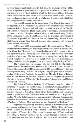 Terrorism and the Illuminati
80
mystical developments leading up to that time, the teachings of the Rabbis
of the Languedoc region underwent a powerful transformation, due to the
infusion of a new mystical tradition, which the Bahir exemplified. Scholars
of the Kabbalah have been unable to account for the source of this tradition,
however, because it represented a form of classical Gnosticism of a kind that
had disappeared since the first centuries AD.
	 One possible avenue for the transmission of the Gnostic knowledge of
the Sepher ha-Bahir, corroborated by rumours familiar in the occult, is that the
infamous Knights Templar had undertaken excavations beneath the Temple
of Solomon in Jerusalem. Therefore, because of the special associations that
persisted between the Templars and the Cathars, as well as the leading families
of the Languedoc region, it would appear that the Crusades were instigated
deliberately to provide the Templars this very opportunity, because it was
likely known among them that such texts, or other treasures, still remained
buried beneath the Temple.
	 In March of 1095, ambassadors sent by Byzantine emperor Alexius I
called for help in defending his empire against the Seljuk Turks. Later that year,
at the Council of Clermont, Pope Urban II called upon all Christians to join a
war against the Turks, promising those who died in the endeavor immediate
remission of their sins. The first to respond, a ragtag band led by Peter the
Hermit, were known collectively as the People’s Crusade. However, lacking in
military discipline, and ill-equipped, they were massacred by the Seljuk Turks.
	 The venture that did succeed was the one led by the leading
representatives of the Guilhemids, known as the Princes’ Crusade. The son of
Alexius I Comnenus, John II Comnenus, married Piroska of Hungary. She was
the daughter of King Ladislau I of Hungary, the great-grandson of Michael,
brother of Geza, and Adelaide, the daughter of Mieszko I King of Poland.
John II’s son, Manuel I Comnenus, married Maria, the daughter of Raymond
of Antioch, the son of William IX “the Troubadour” of Aquitaine, and Mahaut
Countess of Toulouse.
	 The father of Mahaut, William IV of Toulouse, was the brother of
Raymond IV, leader of the First Crusade. His mother, Constance, Princess of
Antioch, was the daughter of Bohemund II, the grandson of Robert Guiscard,
and Alix Princess of Jerusalem, whose father, Baldwin II King of Jerusalem,
shared a grandfather with Godfroi de Bouillon, Manasses III. Raymond’s
mother, Almodie de la Marche, was a descendant of Gilbert de Rouergue, the
brother of Rabbi Makhir. His son Fredelon married Bertha of Autun, the sister
of William of Gellone. Their grandson son was Raymond I of Toulouse.9
	 Raymond was joined by Bohemond, the son of Robert Guiscard, who
was married to Constance of France, the daughter of Philip I King of France.
Philip I’s father was Henry I King of France. Henri married Anne of Kiev,
the daughter of Yaroslav I the Wise, one of numerous sons of Vladimir Grand
Duke of Kiev. Yaroslav’s mother was the famous Rogneda of Polotsk. It has
been speculated that her father Ragnvald, who came from Scandinavia, and
 
