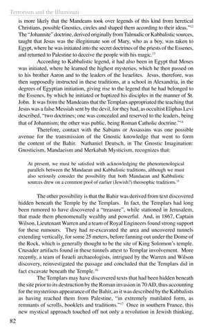 Terrorism and the Illuminati
82
is more likely that the Mandeans took over legends of this kind from heretical
Christians, possible Gnostics, circles and shaped them according to their ideas.”12
The“Johannite”doctrine,derivedoriginallyfromTalmudicorKabbalisticsources,
taught that Jesus was the illegitimate son of Mary, who as a boy, was taken to
Egypt, where he was initiated into the secret doctrines of the priests of the Essenes,
and returned to Palestine to deceive the people with his magic.13
	 According to Kabbalistic legend, it had also been in Egypt that Moses
was initiated, where he learned the highest mysteries, which he then passed on
to his brother Aaron and to the leaders of the Israelites. Jesus, therefore, was
then supposedly instructed in these traditions, at a school in Alexandria, in the
degrees of Egyptian initiation, giving rise to the legend that he had belonged to
the Essenes, by which he initiated or baptized his disciples in the manner of St.
John. It was from the Mandeans that the Templars appropriated the teaching that
Jesus was a false Messiah sent by the devil, for they had, as occultist Eliphas Levi
described, “two doctrines; one was concealed and reserved to the leaders, being
that of Johannism; the other was public, being Roman Catholic doctrine.”14
	 Therefore, contact with the Sabians or Assassins was one possible
avenue for the transmission of the Gnostic knowledge that went to form
the content of the Bahir. Nathaniel Deutsch, in The Gnostic Imagination:
Gnosticism, Mandaeism and Merkabah Mysticism, recognizes that:
At present, we must be satisfied with acknowledging the phenomenological
parallels between the Mandaean and Kabbalistic traditions, although we must
also seriously consider the possibility that both Mandaean and Kabbalistic
sources drew on a common pool of earlier (Jewish?) theosophic traditions.15
	 The other possibility is that the Bahir was derived from text discovered
hidden beneath the Temple by the Templars. In fact, the Templars had long
been rumored to have discovered a “treasure”, while stationed in Jerusalem,
that made them phenomenally wealthy and powerful. And, in 1867, Captain
Wilson, Lieutenant Warren and a team of Royal Engineers found strong support
for these rumours. They had re-excavated the area and uncovered tunnels
extending vertically, for some 25 meters, before fanning out under the Dome of
the Rock, which is generally thought to be the site of King Solomon’s temple.
Crusader artifacts found in these tunnels attest to Templar involvement. More
recently, a team of Israeli archaeologists, intrigued by the Warren and Wilson
discovery, reinvestigated the passage and concluded that the Templars did in
fact excavate beneath the Temple.16
	 The Templars may have discovered texts that had been hidden beneath
the site prior to its destruction by the Roman invasion in 70AD, thus accounting
for the mysterious appearance of the Bahir, as it was described by the Kabbalists
as having reached them from Palestine, “in extremely mutilated form, as
remnants of scrolls, booklets and traditions.”17
Once in southern France, this
new mystical approach touched off not only a revolution in Jewish thinking,
 