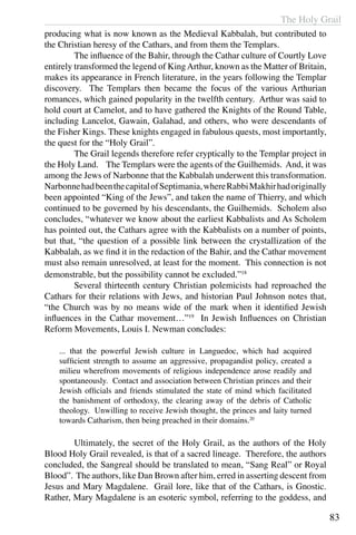 The Holy Grail
83
producing what is now known as the Medieval Kabbalah, but contributed to
the Christian heresy of the Cathars, and from them the Templars.
	 The influence of the Bahir, through the Cathar culture of Courtly Love
entirely transformed the legend of KingArthur, known as the Matter of Britain,
makes its appearance in French literature, in the years following the Templar
discovery. The Templars then became the focus of the various Arthurian
romances, which gained popularity in the twelfth century. Arthur was said to
hold court at Camelot, and to have gathered the Knights of the Round Table,
including Lancelot, Gawain, Galahad, and others, who were descendants of
the Fisher Kings. These knights engaged in fabulous quests, most importantly,
the quest for the “Holy Grail”.
	 The Grail legends therefore refer cryptically to the Templar project in
the Holy Land. The Templars were the agents of the Guilhemids. And, it was
among the Jews of Narbonne that the Kabbalah underwent this transformation.
NarbonnehadbeenthecapitalofSeptimania,whereRabbiMakhirhadoriginally
been appointed “King of the Jews”, and taken the name of Thierry, and which
continued to be governed by his descendants, the Guilhemids. Scholem also
concludes, “whatever we know about the earliest Kabbalists and As Scholem
has pointed out, the Cathars agree with the Kabbalists on a number of points,
but that, “the question of a possible link between the crystallization of the
Kabbalah, as we find it in the redaction of the Bahir, and the Cathar movement
must also remain unresolved, at least for the moment. This connection is not
demonstrable, but the possibility cannot be excluded.”18
	 Several thirteenth century Christian polemicists had reproached the
Cathars for their relations with Jews, and historian Paul Johnson notes that,
“the Church was by no means wide of the mark when it identified Jewish
influences in the Cathar movement…”19
In Jewish Influences on Christian
Reform Movements, Louis I. Newman concludes:
... that the powerful Jewish culture in Languedoc, which had acquired
sufficient strength to assume an aggressive, propagandist policy, created a
milieu wherefrom movements of religious independence arose readily and
spontaneously. Contact and association between Christian princes and their
Jewish officials and friends stimulated the state of mind which facilitated
the banishment of orthodoxy, the clearing away of the debris of Catholic
theology. Unwilling to receive Jewish thought, the princes and laity turned
towards Catharism, then being preached in their domains.20
	 Ultimately, the secret of the Holy Grail, as the authors of the Holy
Blood Holy Grail revealed, is that of a sacred lineage. Therefore, the authors
concluded, the Sangreal should be translated to mean, “Sang Real” or Royal
Blood”. The authors, like Dan Brown after him, erred in asserting descent from
Jesus and Mary Magdalene. Grail lore, like that of the Cathars, is Gnostic.
Rather, Mary Magdalene is an esoteric symbol, referring to the goddess, and
 