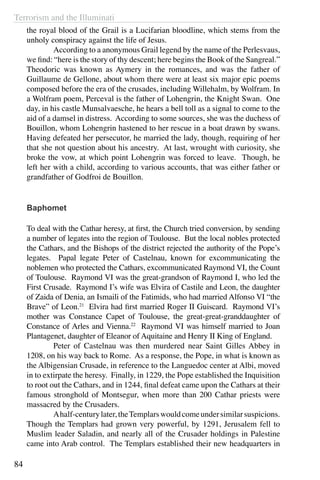 Terrorism and the Illuminati
84
the royal blood of the Grail is a Lucifarian bloodline, which stems from the
unholy conspiracy against the life of Jesus.
	 According to a anonymous Grail legend by the name of the Perlesvaus,
we find: “here is the story of thy descent; here begins the Book of the Sangreal.”
Theodoric was known as Aymery in the romances, and was the father of
Guillaume de Gellone, about whom there were at least six major epic poems
composed before the era of the crusades, including Willehalm, by Wolfram. In
a Wolfram poem, Perceval is the father of Lohengrin, the Knight Swan. One
day, in his castle Munsalvaesche, he hears a bell toll as a signal to come to the
aid of a damsel in distress. According to some sources, she was the duchess of
Bouillon, whom Lohengrin hastened to her rescue in a boat drawn by swans.
Having defeated her persecutor, he married the lady, though, requiring of her
that she not question about his ancestry. At last, wrought with curiosity, she
broke the vow, at which point Lohengrin was forced to leave. Though, he
left her with a child, according to various accounts, that was either father or
grandfather of Godfroi de Bouillon.
Baphomet
To deal with the Cathar heresy, at first, the Church tried conversion, by sending
a number of legates into the region of Toulouse. But the local nobles protected
the Cathars, and the Bishops of the district rejected the authority of the Pope’s
legates. Papal legate Peter of Castelnau, known for excommunicating the
noblemen who protected the Cathars, excommunicated Raymond VI, the Count
of Toulouse. Raymond VI was the great-grandson of Raymond I, who led the
First Crusade. Raymond I’s wife was Elvira of Castile and Leon, the daughter
of Zaida of Denia, an Ismaili of the Fatimids, who had married Alfonso VI “the
Brave” of Leon.21
Elvira had first married Roger II Guiscard. Raymond VI’s
mother was Constance Capet of Toulouse, the great-great-granddaughter of
Constance of Arles and Vienna.22
Raymond VI was himself married to Joan
Plantagenet, daughter of Eleanor of Aquitaine and Henry II King of England.
	 Peter of Castelnau was then murdered near Saint Gilles Abbey in
1208, on his way back to Rome. As a response, the Pope, in what is known as
the Albigensian Crusade, in reference to the Languedoc center at Albi, moved
in to extirpate the heresy. Finally, in 1229, the Pope established the Inquisition
to root out the Cathars, and in 1244, final defeat came upon the Cathars at their
famous stronghold of Montsegur, when more than 200 Cathar priests were
massacred by the Crusaders.
	 Ahalf-centurylater,theTemplarswouldcomeundersimilarsuspicions.
Though the Templars had grown very powerful, by 1291, Jerusalem fell to
Muslim leader Saladin, and nearly all of the Crusader holdings in Palestine
came into Arab control. The Templars established their new headquarters in
 