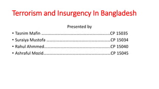 Terrorism and Insurgency In Bangladesh
Presented by
• Tasnim Mafin ……………………………………………………....CP 15035
• Suraiya Mustofa ……………………………………………………CP 15034
• Rahul Ahmmed……………………………………………………..CP 15040
• Ashraful Mozid………………………………………………………CP 15045
 