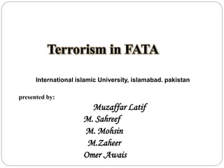 Terrorism in FATA
International islamic University, islamabad. pakistan
presented by:
Muzaffar Latif
M. Sahreef
M. Mohsin
M.Zaheer
Omer .Awais
 