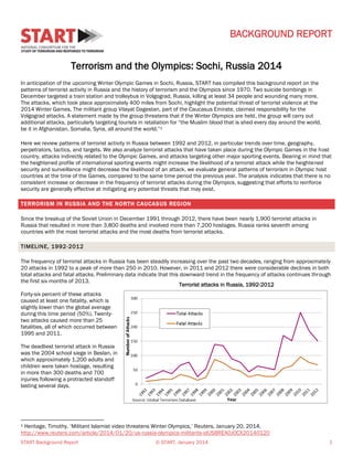 BACKGROUND REPORT
Terrorism and the Olympics: Sochi, Russia 2014
In anticipation of the upcoming Winter Olympic Games in Sochi, Russia, START has compiled this background report on the
patterns of terrorist activity in Russia and the history of terrorism and the Olympics since 1970. Two suicide bombings in
December targeted a train station and trolleybus in Volgograd, Russia, killing at least 34 people and wounding many more.
The attacks, which took place approximately 400 miles from Sochi, highlight the potential threat of terrorist violence at the
2014 Winter Games. The militant group Vilayat Dagestan, part of the Caucasus Emirate, claimed responsibility for the
Volgograd attacks. A statement made by the group threatens that if the Winter Olympics are held, the group will carry out
additional attacks, particularly targeting tourists in retaliation for “the Muslim blood that is shed every day around the world,
be it in Afghanistan, Somalia, Syria, all around the world.”1
Here we review patterns of terrorist activity in Russia between 1992 and 2012, in particular trends over time, geography,
perpetrators, tactics, and targets. We also analyze terrorist attacks that have taken place during the Olympic Games in the host
country, attacks indirectly related to the Olympic Games, and attacks targeting other major sporting events. Bearing in mind that
the heightened profile of international sporting events might increase the likelihood of a terrorist attack while the heightened
security and surveillance might decrease the likelihood of an attack, we evaluate general patterns of terrorism in Olympic host
countries at the time of the Games, compared to the same time period the previous year. The analysis indicates that there is no
consistent increase or decrease in the frequency of terrorist attacks during the Olympics, suggesting that efforts to reinforce
security are generally effective at mitigating any potential threats that may exist.
TERRORISM IN RUSSIA AND THE NORTH CAUCAS US REGION
Since the breakup of the Soviet Union in December 1991 through 2012, there have been nearly 1,900 terrorist attacks in
Russia that resulted in more than 3,800 deaths and involved more than 7,200 hostages. Russia ranks seventh among
countries with the most terrorist attacks and the most deaths from terrorist attacks.
TIMELINE, 1992-2012
The frequency of terrorist attacks in Russia has been steadily increasing over the past two decades, ranging from approximately
20 attacks in 1992 to a peak of more than 250 in 2010. However, in 2011 and 2012 there were considerable declines in both
total attacks and fatal attacks. Preliminary data indicate that this downward trend in the frequency of attacks continues through
the first six months of 2013.
Terrorist attacks in Russia, 1992-2012
Forty-six percent of these attacks
caused at least one fatality, which is
slightly lower than the global average
during this time period (50%). Twentytwo attacks caused more than 25
fatalities, all of which occurred between
1995 and 2011.
The deadliest terrorist attack in Russia
was the 2004 school siege in Beslan, in
which approximately 1,200 adults and
children were taken hostage, resulting
in more than 300 deaths and 700
injuries following a protracted standoff
lasting several days.

Heritage, Timothy. ‘Militant Islamist video threatens Winter Olympics,’ Reuters, January 20, 2014.
http://www.reuters.com/article/2014/01/20/us-russia-olympics-militants-idUSBREA0J0CX20140120
1

START Background Report

© START, January 2014

1

 