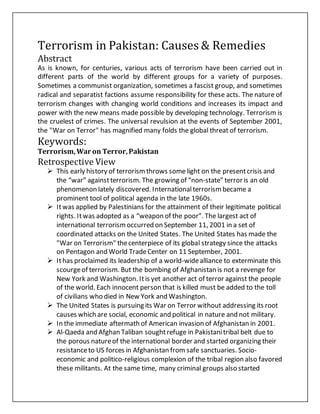 Terrorism in Pakistan: Causes & Remedies
Abstract
As is known, for centuries, various acts of terrorism have been carried out in
different parts of the world by different groups for a variety of purposes.
Sometimes a communist organization, sometimes a fascist group, and sometimes
radical and separatist factions assume responsibility for these acts. The nature of
terrorism changes with changing world conditions and increases its impact and
power with the new means made possible by developing technology. Terrorism is
the cruelest of crimes. The universal revulsion at the events of September 2001,
the "War on Terror" has magnified many folds the global threat of terrorism.
Keywords:
Terrorism,War on Terror,Pakistan
Retrospective View
 This early history of terrorismthrows some light on the presentcrisis and
the “war” againstterrorism. The growing of “non-state” terror is an old
phenomenon lately discovered. Internationalterrorismbecame a
prominent tool of political agenda in the late 1960s.
 Itwas applied by Palestinians for the attainment of their legitimate political
rights. Itwas adopted as a “weapon of the poor”. The largest act of
international terrorismoccurred on September 11, 2001 in a set of
coordinated attacks on the United States. The United States has made the
"War on Terrorism" thecenterpiece of its global strategy since the attacks
on Pentagon and World TradeCenter on 11 September, 2001.
 Ithas proclaimed its leadership of a world-widealliance to exterminate this
scourgeof terrorism. But the bombing of Afghanistan is not a revenge for
New York and Washington. Itis yet another act of terror against the people
of the world. Each innocent person that is killed must be added to the toll
of civilians who died in New York and Washington.
 The United States is pursuing its War on Terror without addressing its root
causes which are social, economic and political in nature and not military.
 In the immediate aftermath of American invasion of Afghanistan in 2001.
 Al-Qaeda and Afghan Taliban soughtrefuge in Pakistanitribal belt due to
the porous natureof the international border and started organizing their
resistanceto US forces in Afghanistan from safe sanctuaries. Socio-
economic and politico-religious complexion of the tribal region also favored
these militants. At the same time, many criminal groups also started
 