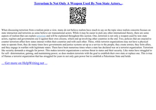 Terrorism Is Not Only A Weapon Used By Non State Actors,...
When discussing terrorism from a realism point a view, many do not believe realists have much to say on the topic since realists concerns focuses on
state interaction and terrorists as some believe are transnational actors. While it may be easier to pick any other international theory, there are some
aspects of realism that can explain terrorism and will be explained throughout this section. One, terrorism is not only a weapon used by non–state
actors, regimes and governments use it against their own citizens, which end up involving other countries in the end. Two, policies that are enacted to
counter terrorism affect how states interact within their countries and with each other. Three, while terrorist organizations may not have a physical
state to operate from, they do many times have governments and justice systems set up as a service to the people, they create armies, they form allies,
and they engage in warfare with legitimate states. There have been numerous times when a state has declared war on a terrorist organization. Terrorism
like security demands a struggle for power. This makes terrorist organizations a serious threat to states and their security. Like states have struggled to
for self– determination, gaining, and maintaining power, so does modern terrorists with the goal to establish their own state or replace one. This is true
of Hamas a terrorist organization that has struggled for years to not only gain power but to establish a Palestinian State and holds
... Get more on HelpWriting.net ...
 