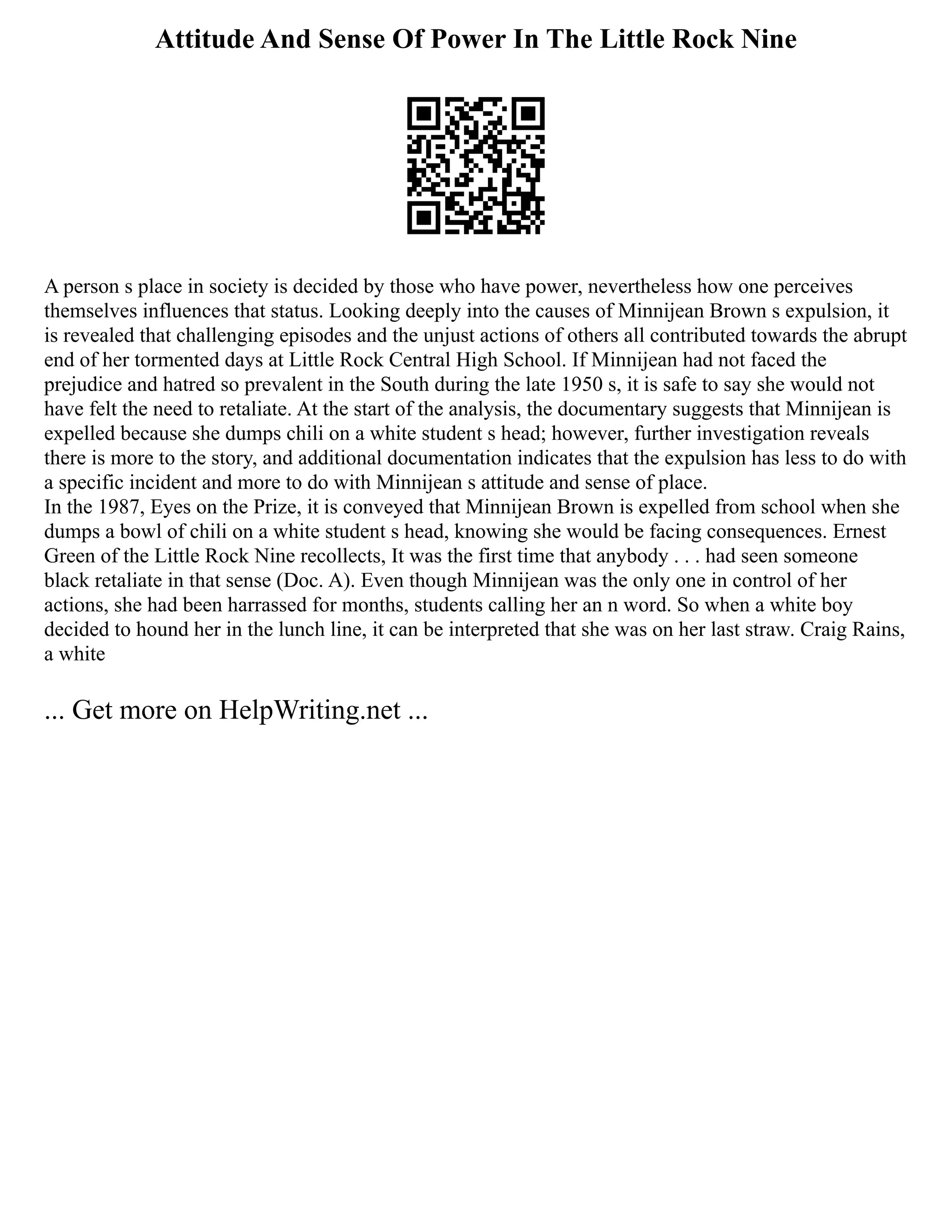 Attitude And Sense Of Power In The Little Rock Nine
A person s place in society is decided by those who have power, nevertheless how one perceives
themselves influences that status. Looking deeply into the causes of Minnijean Brown s expulsion, it
is revealed that challenging episodes and the unjust actions of others all contributed towards the abrupt
end of her tormented days at Little Rock Central High School. If Minnijean had not faced the
prejudice and hatred so prevalent in the South during the late 1950 s, it is safe to say she would not
have felt the need to retaliate. At the start of the analysis, the documentary suggests that Minnijean is
expelled because she dumps chili on a white student s head; however, further investigation reveals
there is more to the story, and additional documentation indicates that the expulsion has less to do with
a specific incident and more to do with Minnijean s attitude and sense of place.
In the 1987, Eyes on the Prize, it is conveyed that Minnijean Brown is expelled from school when she
dumps a bowl of chili on a white student s head, knowing she would be facing consequences. Ernest
Green of the Little Rock Nine recollects, It was the first time that anybody . . . had seen someone
black retaliate in that sense (Doc. A). Even though Minnijean was the only one in control of her
actions, she had been harrassed for months, students calling her an n word. So when a white boy
decided to hound her in the lunch line, it can be interpreted that she was on her last straw. Craig Rains,
a white
... Get more on HelpWriting.net ...
 