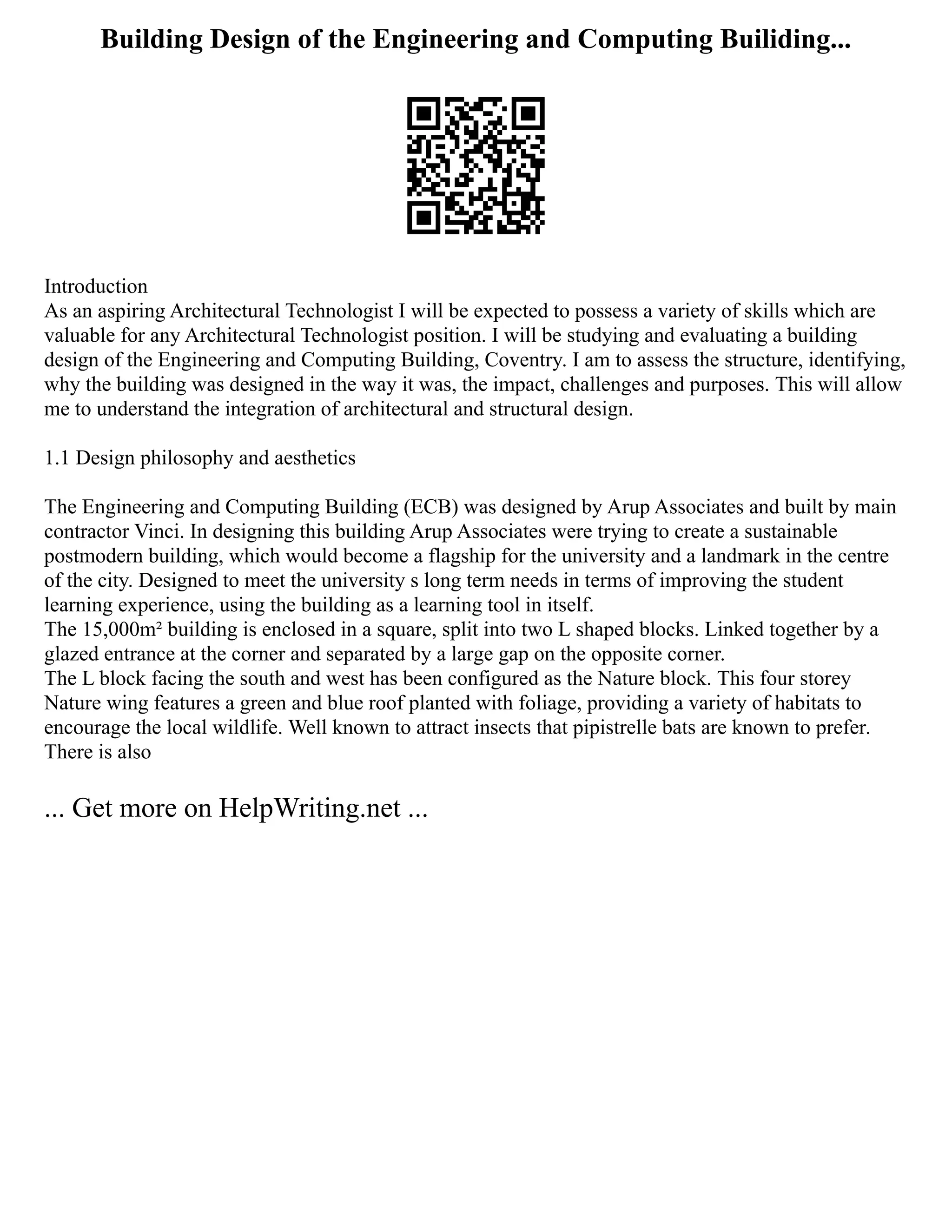 Building Design of the Engineering and Computing Builiding...
Introduction
As an aspiring Architectural Technologist I will be expected to possess a variety of skills which are
valuable for any Architectural Technologist position. I will be studying and evaluating a building
design of the Engineering and Computing Building, Coventry. I am to assess the structure, identifying,
why the building was designed in the way it was, the impact, challenges and purposes. This will allow
me to understand the integration of architectural and structural design.
1.1 Design philosophy and aesthetics
The Engineering and Computing Building (ECB) was designed by Arup Associates and built by main
contractor Vinci. In designing this building Arup Associates were trying to create a sustainable
postmodern building, which would become a flagship for the university and a landmark in the centre
of the city. Designed to meet the university s long term needs in terms of improving the student
learning experience, using the building as a learning tool in itself.
The 15,000m² building is enclosed in a square, split into two L shaped blocks. Linked together by a
glazed entrance at the corner and separated by a large gap on the opposite corner.
The L block facing the south and west has been configured as the Nature block. This four storey
Nature wing features a green and blue roof planted with foliage, providing a variety of habitats to
encourage the local wildlife. Well known to attract insects that pipistrelle bats are known to prefer.
There is also
... Get more on HelpWriting.net ...
 