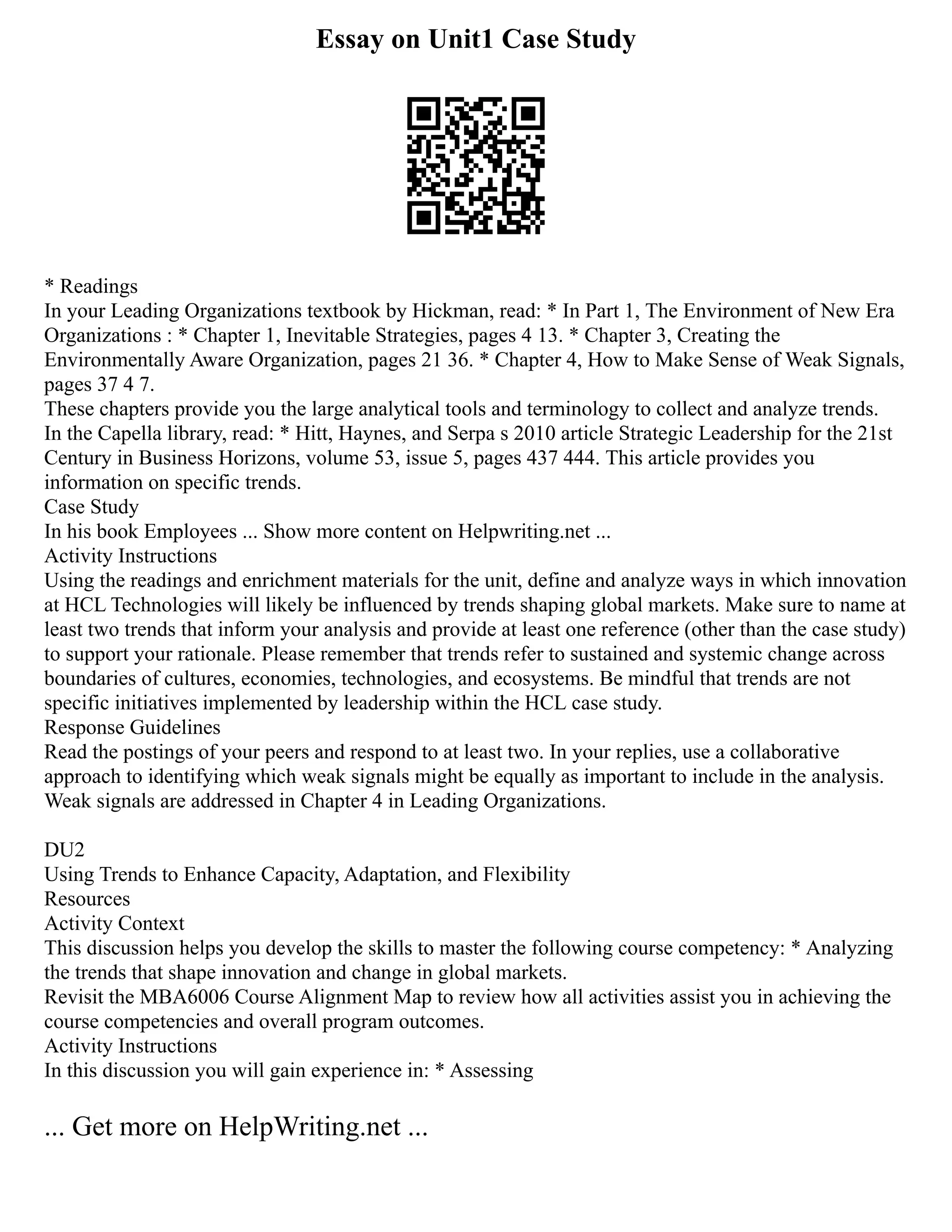 Essay on Unit1 Case Study
* Readings
In your Leading Organizations textbook by Hickman, read: * In Part 1, The Environment of New Era
Organizations : * Chapter 1, Inevitable Strategies, pages 4 13. * Chapter 3, Creating the
Environmentally Aware Organization, pages 21 36. * Chapter 4, How to Make Sense of Weak Signals,
pages 37 4 7.
These chapters provide you the large analytical tools and terminology to collect and analyze trends.
In the Capella library, read: * Hitt, Haynes, and Serpa s 2010 article Strategic Leadership for the 21st
Century in Business Horizons, volume 53, issue 5, pages 437 444. This article provides you
information on specific trends.
Case Study
In his book Employees ... Show more content on Helpwriting.net ...
Activity Instructions
Using the readings and enrichment materials for the unit, define and analyze ways in which innovation
at HCL Technologies will likely be influenced by trends shaping global markets. Make sure to name at
least two trends that inform your analysis and provide at least one reference (other than the case study)
to support your rationale. Please remember that trends refer to sustained and systemic change across
boundaries of cultures, economies, technologies, and ecosystems. Be mindful that trends are not
specific initiatives implemented by leadership within the HCL case study.
Response Guidelines
Read the postings of your peers and respond to at least two. In your replies, use a collaborative
approach to identifying which weak signals might be equally as important to include in the analysis.
Weak signals are addressed in Chapter 4 in Leading Organizations.
DU2
Using Trends to Enhance Capacity, Adaptation, and Flexibility
Resources
Activity Context
This discussion helps you develop the skills to master the following course competency: * Analyzing
the trends that shape innovation and change in global markets.
Revisit the MBA6006 Course Alignment Map to review how all activities assist you in achieving the
course competencies and overall program outcomes.
Activity Instructions
In this discussion you will gain experience in: * Assessing
... Get more on HelpWriting.net ...
 