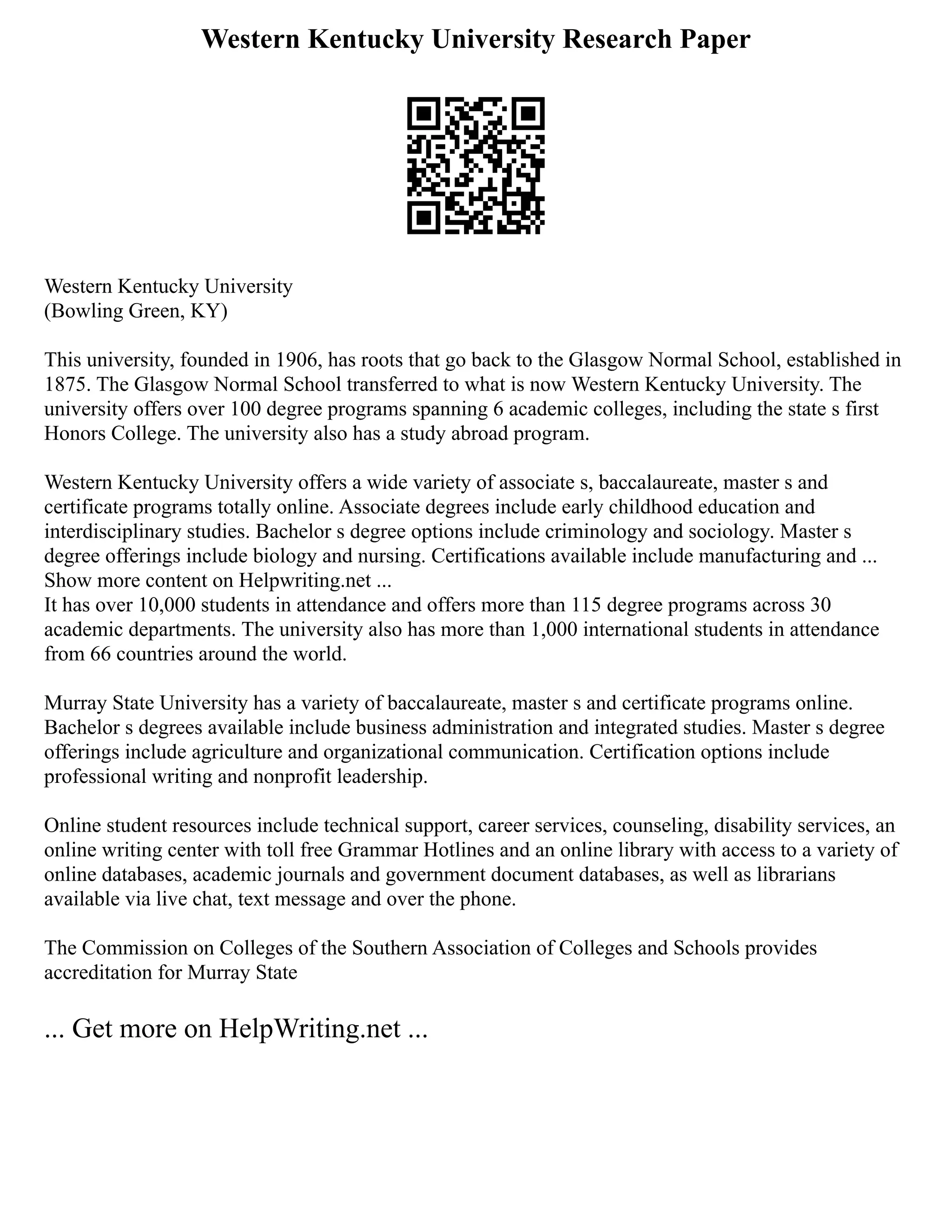 Western Kentucky University Research Paper
Western Kentucky University
(Bowling Green, KY)
This university, founded in 1906, has roots that go back to the Glasgow Normal School, established in
1875. The Glasgow Normal School transferred to what is now Western Kentucky University. The
university offers over 100 degree programs spanning 6 academic colleges, including the state s first
Honors College. The university also has a study abroad program.
Western Kentucky University offers a wide variety of associate s, baccalaureate, master s and
certificate programs totally online. Associate degrees include early childhood education and
interdisciplinary studies. Bachelor s degree options include criminology and sociology. Master s
degree offerings include biology and nursing. Certifications available include manufacturing and ...
Show more content on Helpwriting.net ...
It has over 10,000 students in attendance and offers more than 115 degree programs across 30
academic departments. The university also has more than 1,000 international students in attendance
from 66 countries around the world.
Murray State University has a variety of baccalaureate, master s and certificate programs online.
Bachelor s degrees available include business administration and integrated studies. Master s degree
offerings include agriculture and organizational communication. Certification options include
professional writing and nonprofit leadership.
Online student resources include technical support, career services, counseling, disability services, an
online writing center with toll free Grammar Hotlines and an online library with access to a variety of
online databases, academic journals and government document databases, as well as librarians
available via live chat, text message and over the phone.
The Commission on Colleges of the Southern Association of Colleges and Schools provides
accreditation for Murray State
... Get more on HelpWriting.net ...
 