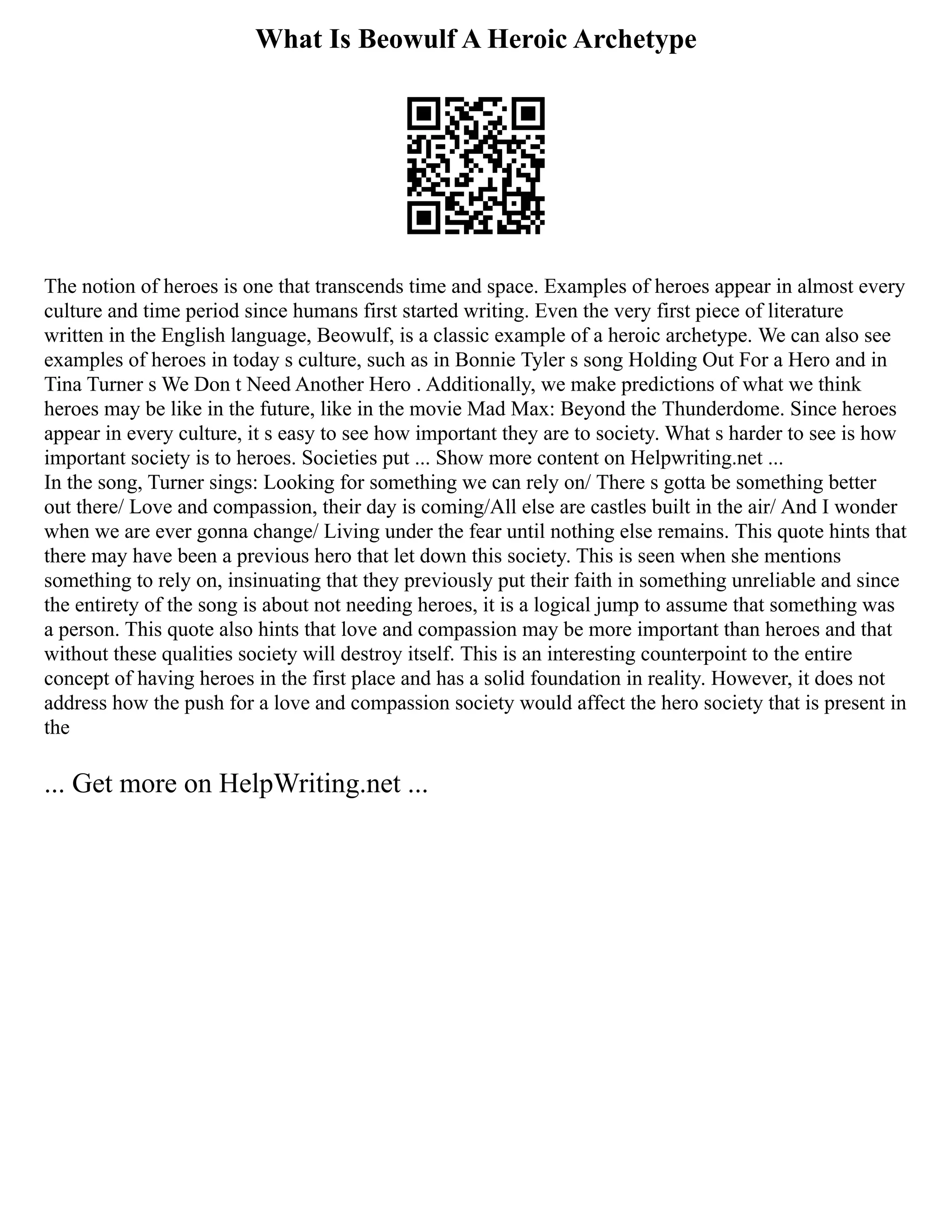 What Is Beowulf A Heroic Archetype
The notion of heroes is one that transcends time and space. Examples of heroes appear in almost every
culture and time period since humans first started writing. Even the very first piece of literature
written in the English language, Beowulf, is a classic example of a heroic archetype. We can also see
examples of heroes in today s culture, such as in Bonnie Tyler s song Holding Out For a Hero and in
Tina Turner s We Don t Need Another Hero . Additionally, we make predictions of what we think
heroes may be like in the future, like in the movie Mad Max: Beyond the Thunderdome. Since heroes
appear in every culture, it s easy to see how important they are to society. What s harder to see is how
important society is to heroes. Societies put ... Show more content on Helpwriting.net ...
In the song, Turner sings: Looking for something we can rely on/ There s gotta be something better
out there/ Love and compassion, their day is coming/All else are castles built in the air/ And I wonder
when we are ever gonna change/ Living under the fear until nothing else remains. This quote hints that
there may have been a previous hero that let down this society. This is seen when she mentions
something to rely on, insinuating that they previously put their faith in something unreliable and since
the entirety of the song is about not needing heroes, it is a logical jump to assume that something was
a person. This quote also hints that love and compassion may be more important than heroes and that
without these qualities society will destroy itself. This is an interesting counterpoint to the entire
concept of having heroes in the first place and has a solid foundation in reality. However, it does not
address how the push for a love and compassion society would affect the hero society that is present in
the
... Get more on HelpWriting.net ...
 