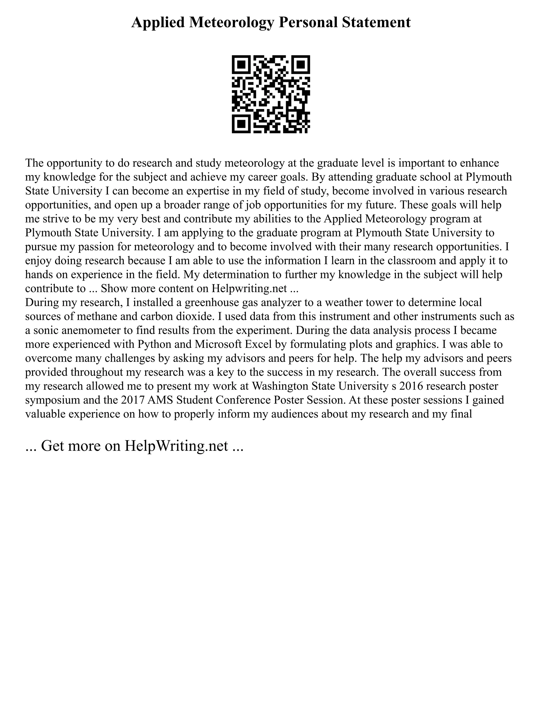 Applied Meteorology Personal Statement
The opportunity to do research and study meteorology at the graduate level is important to enhance
my knowledge for the subject and achieve my career goals. By attending graduate school at Plymouth
State University I can become an expertise in my field of study, become involved in various research
opportunities, and open up a broader range of job opportunities for my future. These goals will help
me strive to be my very best and contribute my abilities to the Applied Meteorology program at
Plymouth State University. I am applying to the graduate program at Plymouth State University to
pursue my passion for meteorology and to become involved with their many research opportunities. I
enjoy doing research because I am able to use the information I learn in the classroom and apply it to
hands on experience in the field. My determination to further my knowledge in the subject will help
contribute to ... Show more content on Helpwriting.net ...
During my research, I installed a greenhouse gas analyzer to a weather tower to determine local
sources of methane and carbon dioxide. I used data from this instrument and other instruments such as
a sonic anemometer to find results from the experiment. During the data analysis process I became
more experienced with Python and Microsoft Excel by formulating plots and graphics. I was able to
overcome many challenges by asking my advisors and peers for help. The help my advisors and peers
provided throughout my research was a key to the success in my research. The overall success from
my research allowed me to present my work at Washington State University s 2016 research poster
symposium and the 2017 AMS Student Conference Poster Session. At these poster sessions I gained
valuable experience on how to properly inform my audiences about my research and my final
... Get more on HelpWriting.net ...
 