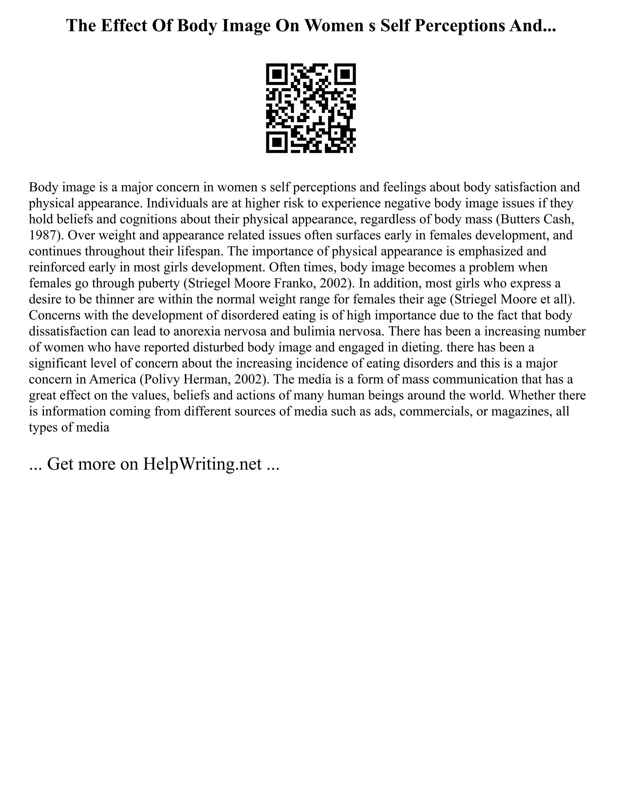 The Effect Of Body Image On Women s Self Perceptions And...
Body image is a major concern in women s self perceptions and feelings about body satisfaction and
physical appearance. Individuals are at higher risk to experience negative body image issues if they
hold beliefs and cognitions about their physical appearance, regardless of body mass (Butters Cash,
1987). Over weight and appearance related issues often surfaces early in females development, and
continues throughout their lifespan. The importance of physical appearance is emphasized and
reinforced early in most girls development. Often times, body image becomes a problem when
females go through puberty (Striegel Moore Franko, 2002). In addition, most girls who express a
desire to be thinner are within the normal weight range for females their age (Striegel Moore et all).
Concerns with the development of disordered eating is of high importance due to the fact that body
dissatisfaction can lead to anorexia nervosa and bulimia nervosa. There has been a increasing number
of women who have reported disturbed body image and engaged in dieting. there has been a
significant level of concern about the increasing incidence of eating disorders and this is a major
concern in America (Polivy Herman, 2002). The media is a form of mass communication that has a
great effect on the values, beliefs and actions of many human beings around the world. Whether there
is information coming from different sources of media such as ads, commercials, or magazines, all
types of media
... Get more on HelpWriting.net ...
 
