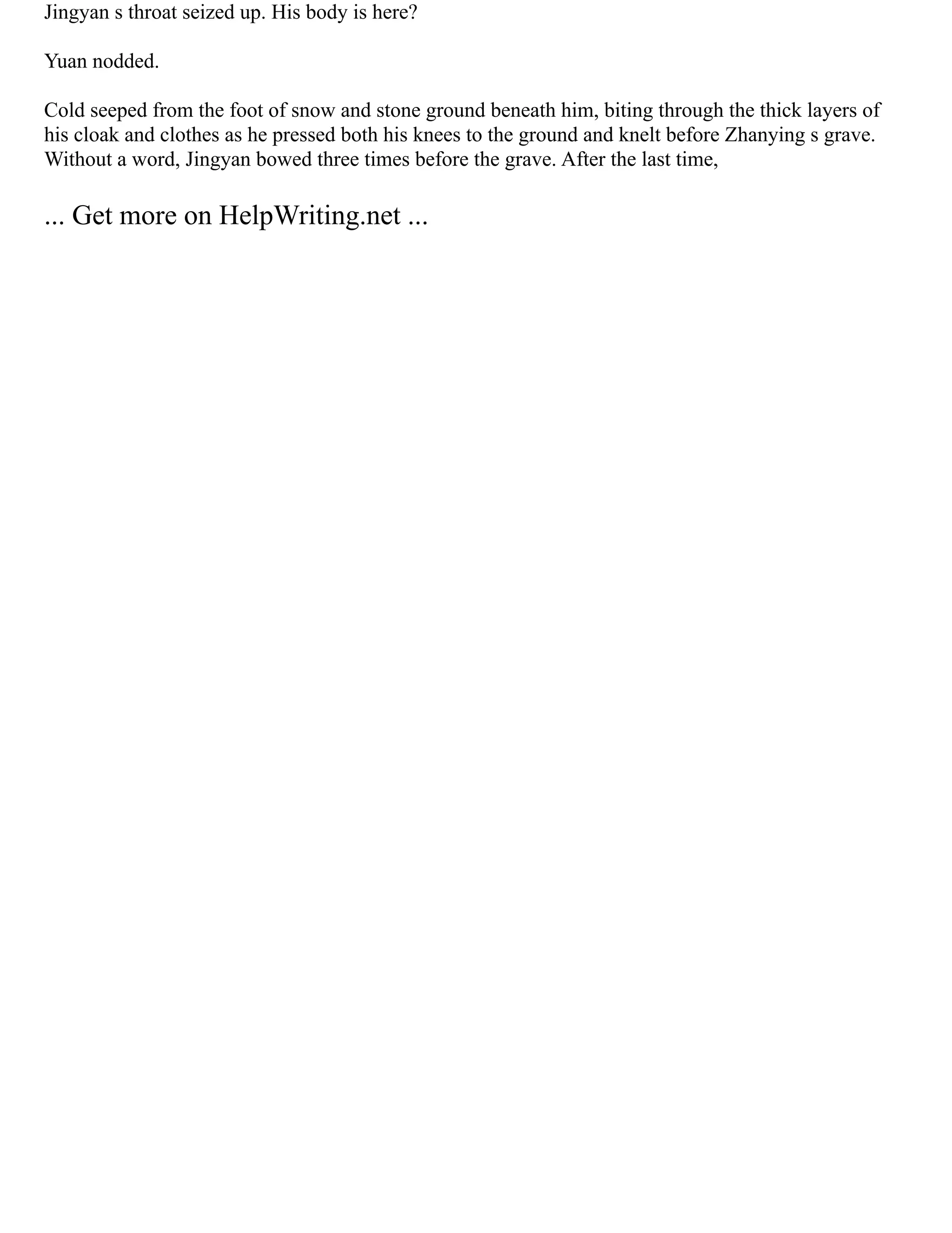 Jingyan s throat seized up. His body is here?
Yuan nodded.
Cold seeped from the foot of snow and stone ground beneath him, biting through the thick layers of
his cloak and clothes as he pressed both his knees to the ground and knelt before Zhanying s grave.
Without a word, Jingyan bowed three times before the grave. After the last time,
... Get more on HelpWriting.net ...
 