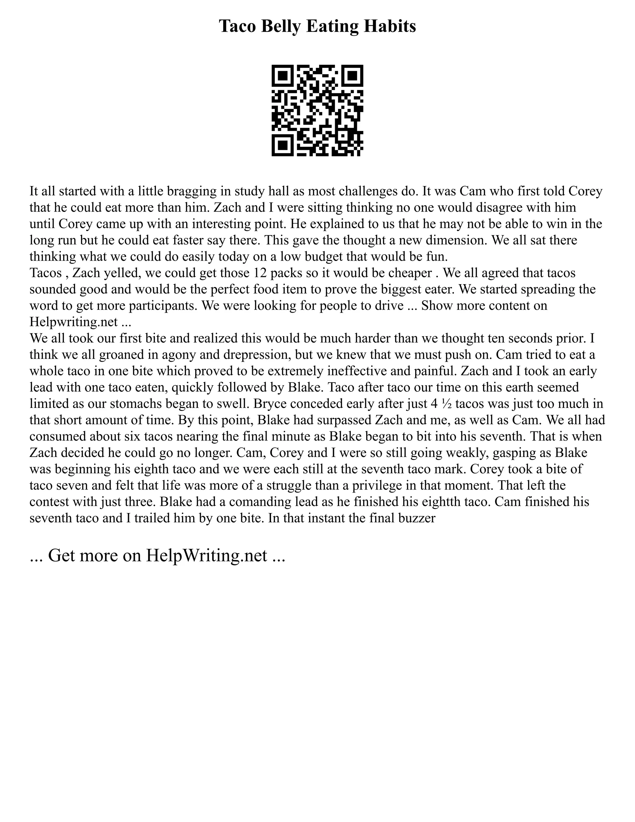 Taco Belly Eating Habits
It all started with a little bragging in study hall as most challenges do. It was Cam who first told Corey
that he could eat more than him. Zach and I were sitting thinking no one would disagree with him
until Corey came up with an interesting point. He explained to us that he may not be able to win in the
long run but he could eat faster say there. This gave the thought a new dimension. We all sat there
thinking what we could do easily today on a low budget that would be fun.
Tacos , Zach yelled, we could get those 12 packs so it would be cheaper . We all agreed that tacos
sounded good and would be the perfect food item to prove the biggest eater. We started spreading the
word to get more participants. We were looking for people to drive ... Show more content on
Helpwriting.net ...
We all took our first bite and realized this would be much harder than we thought ten seconds prior. I
think we all groaned in agony and drepression, but we knew that we must push on. Cam tried to eat a
whole taco in one bite which proved to be extremely ineffective and painful. Zach and I took an early
lead with one taco eaten, quickly followed by Blake. Taco after taco our time on this earth seemed
limited as our stomachs began to swell. Bryce conceded early after just 4 ½ tacos was just too much in
that short amount of time. By this point, Blake had surpassed Zach and me, as well as Cam. We all had
consumed about six tacos nearing the final minute as Blake began to bit into his seventh. That is when
Zach decided he could go no longer. Cam, Corey and I were so still going weakly, gasping as Blake
was beginning his eighth taco and we were each still at the seventh taco mark. Corey took a bite of
taco seven and felt that life was more of a struggle than a privilege in that moment. That left the
contest with just three. Blake had a comanding lead as he finished his eightth taco. Cam finished his
seventh taco and I trailed him by one bite. In that instant the final buzzer
... Get more on HelpWriting.net ...
 