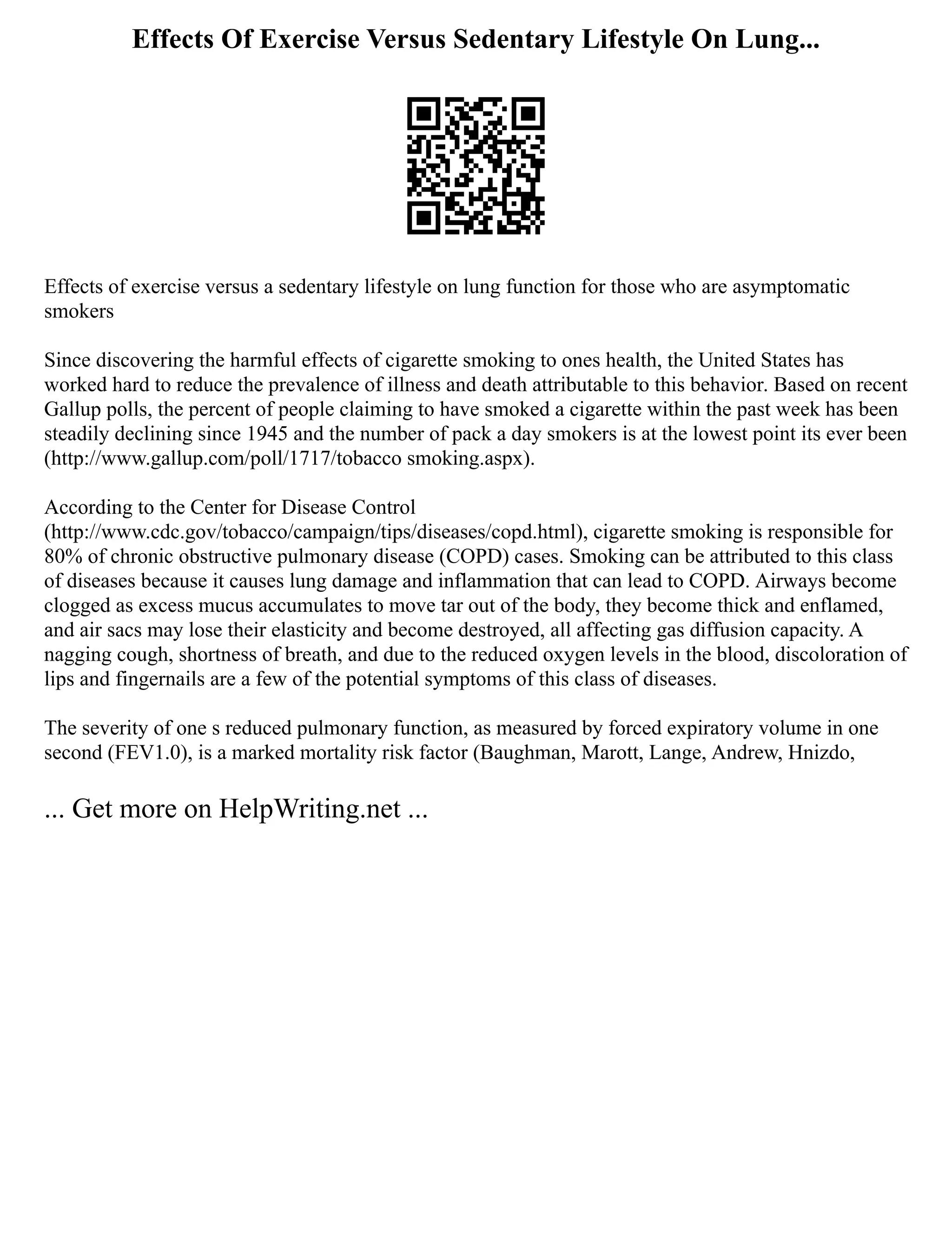 Effects Of Exercise Versus Sedentary Lifestyle On Lung...
Effects of exercise versus a sedentary lifestyle on lung function for those who are asymptomatic
smokers
Since discovering the harmful effects of cigarette smoking to ones health, the United States has
worked hard to reduce the prevalence of illness and death attributable to this behavior. Based on recent
Gallup polls, the percent of people claiming to have smoked a cigarette within the past week has been
steadily declining since 1945 and the number of pack a day smokers is at the lowest point its ever been
(http://www.gallup.com/poll/1717/tobacco smoking.aspx).
According to the Center for Disease Control
(http://www.cdc.gov/tobacco/campaign/tips/diseases/copd.html), cigarette smoking is responsible for
80% of chronic obstructive pulmonary disease (COPD) cases. Smoking can be attributed to this class
of diseases because it causes lung damage and inflammation that can lead to COPD. Airways become
clogged as excess mucus accumulates to move tar out of the body, they become thick and enflamed,
and air sacs may lose their elasticity and become destroyed, all affecting gas diffusion capacity. A
nagging cough, shortness of breath, and due to the reduced oxygen levels in the blood, discoloration of
lips and fingernails are a few of the potential symptoms of this class of diseases.
The severity of one s reduced pulmonary function, as measured by forced expiratory volume in one
second (FEV1.0), is a marked mortality risk factor (Baughman, Marott, Lange, Andrew, Hnizdo,
... Get more on HelpWriting.net ...
 