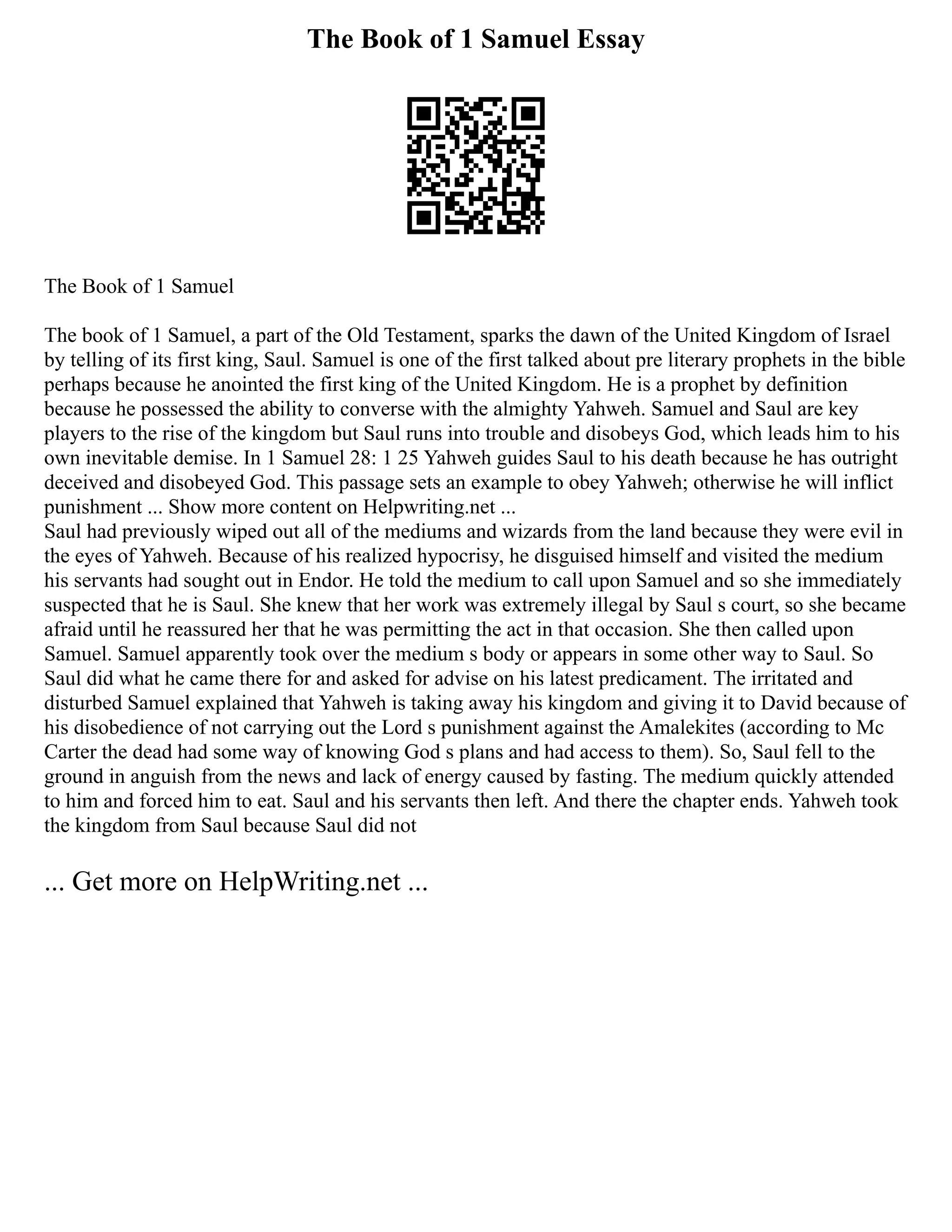 The Book of 1 Samuel Essay
The Book of 1 Samuel
The book of 1 Samuel, a part of the Old Testament, sparks the dawn of the United Kingdom of Israel
by telling of its first king, Saul. Samuel is one of the first talked about pre literary prophets in the bible
perhaps because he anointed the first king of the United Kingdom. He is a prophet by definition
because he possessed the ability to converse with the almighty Yahweh. Samuel and Saul are key
players to the rise of the kingdom but Saul runs into trouble and disobeys God, which leads him to his
own inevitable demise. In 1 Samuel 28: 1 25 Yahweh guides Saul to his death because he has outright
deceived and disobeyed God. This passage sets an example to obey Yahweh; otherwise he will inflict
punishment ... Show more content on Helpwriting.net ...
Saul had previously wiped out all of the mediums and wizards from the land because they were evil in
the eyes of Yahweh. Because of his realized hypocrisy, he disguised himself and visited the medium
his servants had sought out in Endor. He told the medium to call upon Samuel and so she immediately
suspected that he is Saul. She knew that her work was extremely illegal by Saul s court, so she became
afraid until he reassured her that he was permitting the act in that occasion. She then called upon
Samuel. Samuel apparently took over the medium s body or appears in some other way to Saul. So
Saul did what he came there for and asked for advise on his latest predicament. The irritated and
disturbed Samuel explained that Yahweh is taking away his kingdom and giving it to David because of
his disobedience of not carrying out the Lord s punishment against the Amalekites (according to Mc
Carter the dead had some way of knowing God s plans and had access to them). So, Saul fell to the
ground in anguish from the news and lack of energy caused by fasting. The medium quickly attended
to him and forced him to eat. Saul and his servants then left. And there the chapter ends. Yahweh took
the kingdom from Saul because Saul did not
... Get more on HelpWriting.net ...
 