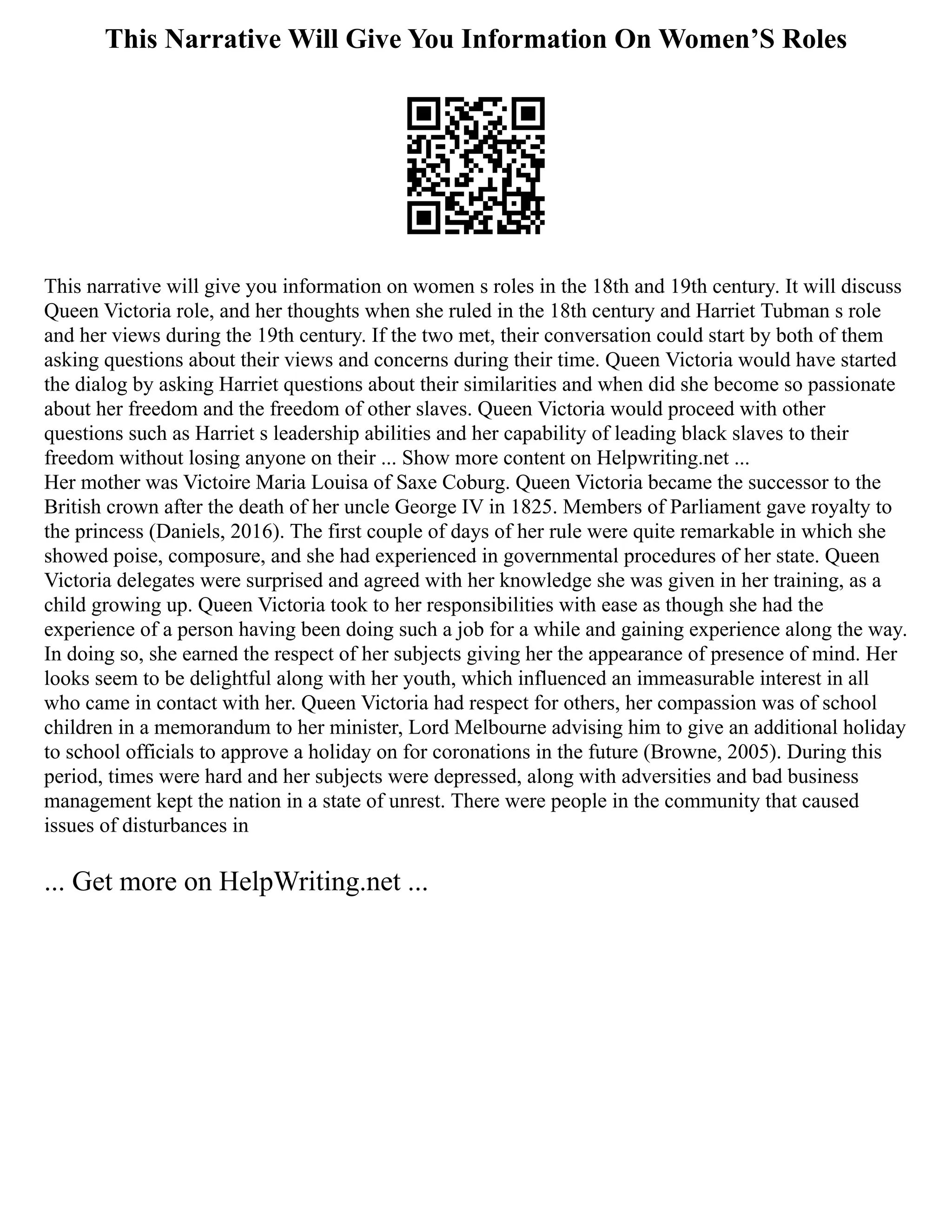 This Narrative Will Give You Information On Women’S Roles
This narrative will give you information on women s roles in the 18th and 19th century. It will discuss
Queen Victoria role, and her thoughts when she ruled in the 18th century and Harriet Tubman s role
and her views during the 19th century. If the two met, their conversation could start by both of them
asking questions about their views and concerns during their time. Queen Victoria would have started
the dialog by asking Harriet questions about their similarities and when did she become so passionate
about her freedom and the freedom of other slaves. Queen Victoria would proceed with other
questions such as Harriet s leadership abilities and her capability of leading black slaves to their
freedom without losing anyone on their ... Show more content on Helpwriting.net ...
Her mother was Victoire Maria Louisa of Saxe Coburg. Queen Victoria became the successor to the
British crown after the death of her uncle George IV in 1825. Members of Parliament gave royalty to
the princess (Daniels, 2016). The first couple of days of her rule were quite remarkable in which she
showed poise, composure, and she had experienced in governmental procedures of her state. Queen
Victoria delegates were surprised and agreed with her knowledge she was given in her training, as a
child growing up. Queen Victoria took to her responsibilities with ease as though she had the
experience of a person having been doing such a job for a while and gaining experience along the way.
In doing so, she earned the respect of her subjects giving her the appearance of presence of mind. Her
looks seem to be delightful along with her youth, which influenced an immeasurable interest in all
who came in contact with her. Queen Victoria had respect for others, her compassion was of school
children in a memorandum to her minister, Lord Melbourne advising him to give an additional holiday
to school officials to approve a holiday on for coronations in the future (Browne, 2005). During this
period, times were hard and her subjects were depressed, along with adversities and bad business
management kept the nation in a state of unrest. There were people in the community that caused
issues of disturbances in
... Get more on HelpWriting.net ...
 
