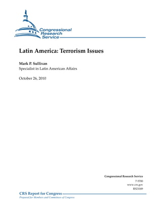 CRS Report for Congress
Prepared for Members and Committees of Congress
Latin America: Terrorism Issues
Mark P. Sullivan
Specialist in Latin American Affairs
October 26, 2010
Congressional Research Service
7-5700
www.crs.gov
RS21049
 